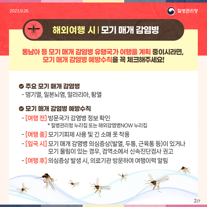 (해외여행 시) 모기 매개 감염병 동남아 등 모기 매개 감염병 유행국가 여행을 계획 중이시라면, 모기 매개 감염병 예방수칙을 꼭 체크해주세요! • 주요 모기 매개 감염병 -뎅기열, 일본뇌염, 말라리아, 황열 • 모기 매개 감염병 예방수칙 -[여행 전] 방문국가 감염병 정보 확인 * 질병관리청 누리집 또는 해외감염병NOW 누리집 - [여행 중] 모기기피제 사용 및 긴 소매 옷 착용 - [입국 시] 모기 매개 감염병 의심증상(발열, 두통, 근육통 등)이 있거나 모기 물림이 있는 경우, 검역소에서 신속진단검사 권고 - [여행 후] 의심증상 발생 시, 의료기관 방문하여 여행이력 알림