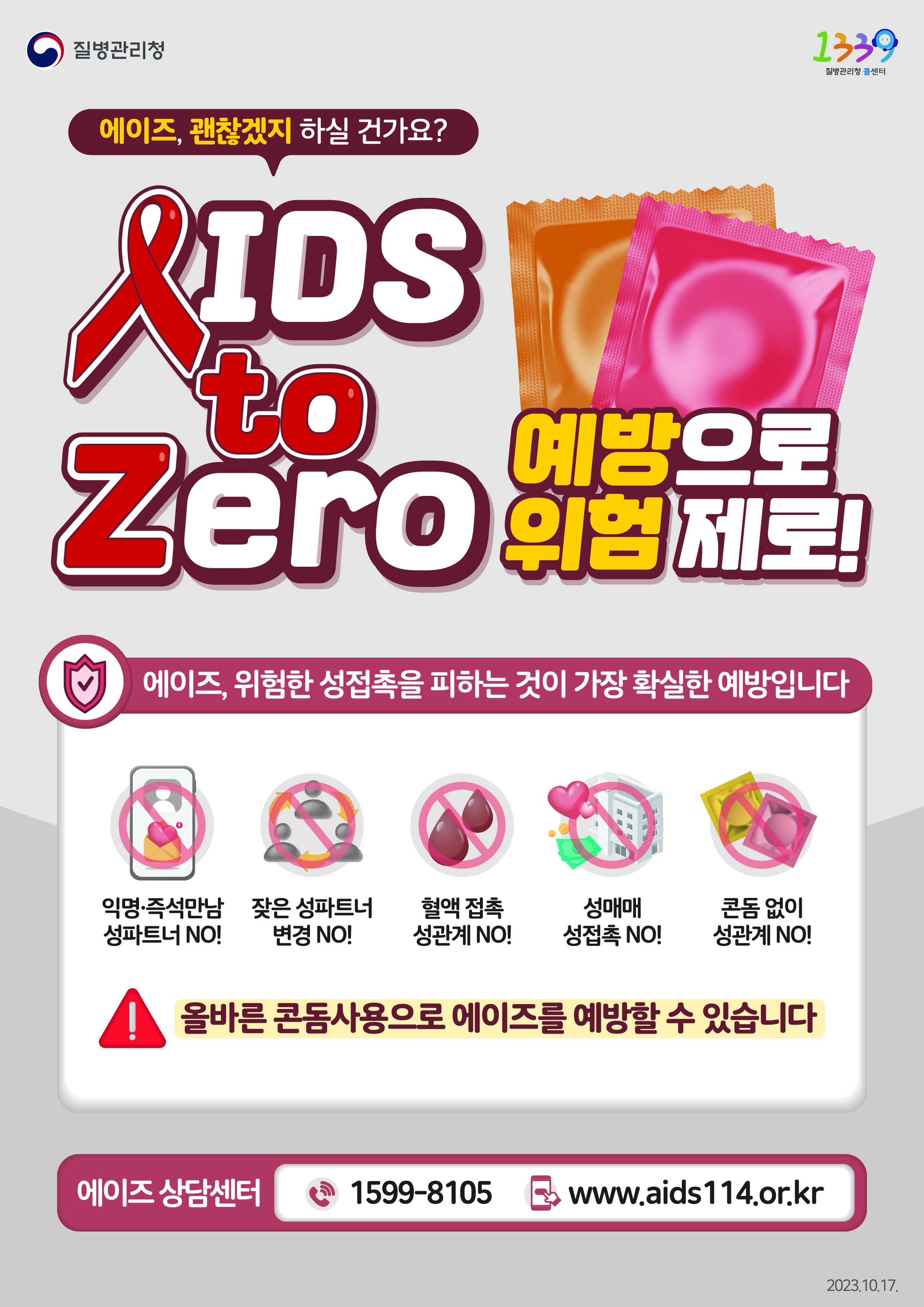 에이즈, 괜찮겠지 하실 건가요? AIDS to Zero 예방으로 위험 제로! 에이즈, 위험한 성접촉을 피하는 것이 가장 확실한 예방입니다. 익명·즉석만남 성파트너 NO! 잦은 성파트너 변경 NO! 혈액 접촉 성관계 NO! 성매매 성접촉 NO! 콘돔 없이 성관계 NO! 올바른 콘돔사용으로 에이즈를 예방할 수 있습니다. 에이즈 상담센터 1599-8105 www.aids114.or.kr 2023.10.17.