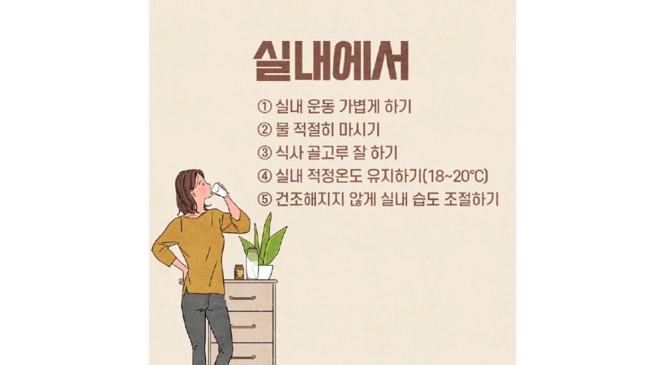 실내에서 1. 실내 운동 가볍게 하기 2. 물 적절히 마시기 3. 식사 골고루 잘 하기 4. 실내 적정온도 유지하기(18도~20도) 5. 건조해지지 않게 실내 습도 조절하기