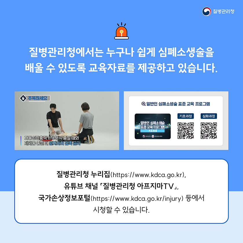 질병관리청에서는 누구나 쉽게 심폐소생술을 배울 수 있도록 교육자료를 제공하고 있습니다. 질병관리청 누리집(https://www.kdca.go.kr), 유튜브 채널 「질병관리청 아프지마TV」, 국가손상정보포털(https://www.kdca.go.kr/injury) 등에서 시청할 수 있습니다.