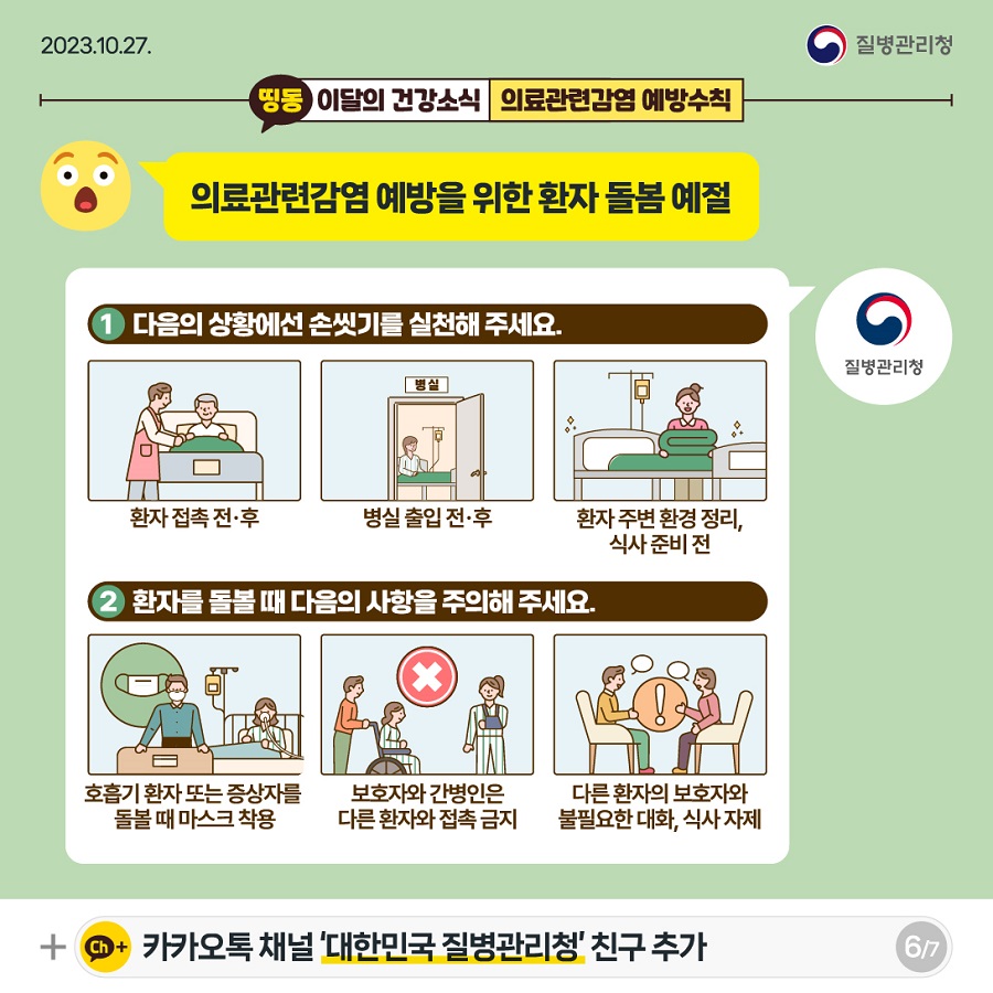 의료관련감염 예방을 위한 환자 돌봄 예절 다음의 상황에선 손씻기를 실천해 주세요. 환자 접촉 전후 / 병실 출입 전후 / 환자 주변 환경정리, 식사 준비 전 환자를 돌볼 때 다음의 사항을 주의해 주세요. 호흡기 환자 또는 증상자를 돌볼 때 마스크 착용 보호자와 간병인은 다른 환자와 접촉금지 다른 환자의 보호자와 불필요한 대화, 식사 자제