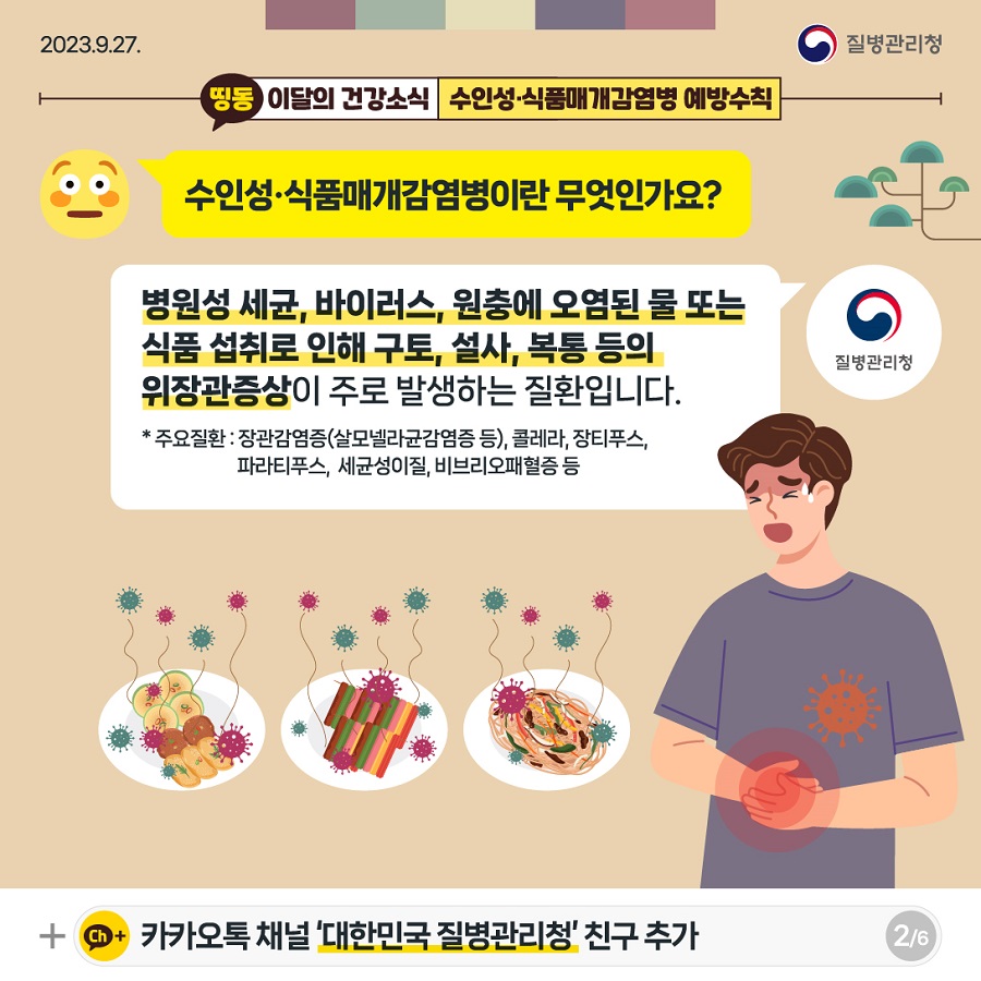 Q. 수인성식품매개감염병이란 무엇인가요? A. 병원성 세균, 바이러스, 원충에 오염된 물 또는 식품 섭취로 인해 구토, 설사, 복통 등의 위장관증상이 주로 발생하는 질환입니다. * 주요질환: 장관감염증(살모넬라균감염증 등), 콜레라, 장티푸스, 파라티푸스, 세균성이질, 비브리오패혈증 등 