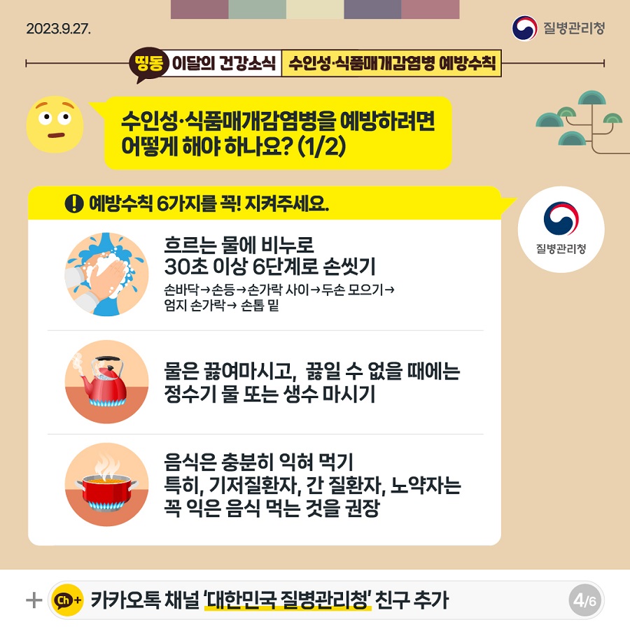 Q. 수인성·식품매개감염병을 예방하려면 어떻게 해야 하나요? A. 예방수칙 6가지를 꼭! 지켜주세요. 흐르는 물에 비누로 30초 이상 6단계로 손씻기 물은 끓여마시고, 끓일 수 없을 때에는 정수기 물 또는 생수 마시기 음식은 충분히 익혀 먹기. 특히, 기저질환자, 간 질환자, 노약자는 꼭 익은 음식 먹는 것을 권장