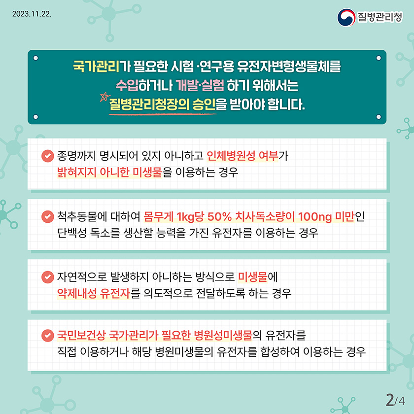 국가관리가 필요한 시험 ·연구용 유전자변형생물체를 수입하거나 개발·실험 하기 위해서는 질병관리청장의 승인을 받아야 합니다. 종명까지 명시되어 있지 아니하고 인체병원성 여부가 밝혀지지 아니한 미생물을 이용하는 경우 척추동물에 대하여 몸무게 1kg당 50% 치사독소량이 100ng 미만인 단백성 독소를 생산할 능력을 가진 유전자를 이용하는 경우 자연적으로 발생하지 아니하는 방식으로 미생물에 약제내성 유전자를 의도적으로 전달하도록 하는 경우 국민보건 상 국가관리가 필요한 병원성미생물의 유전자를 직접 이용하거나 해당 병원미생물의 유전자를 합성하여 이용하는 경우