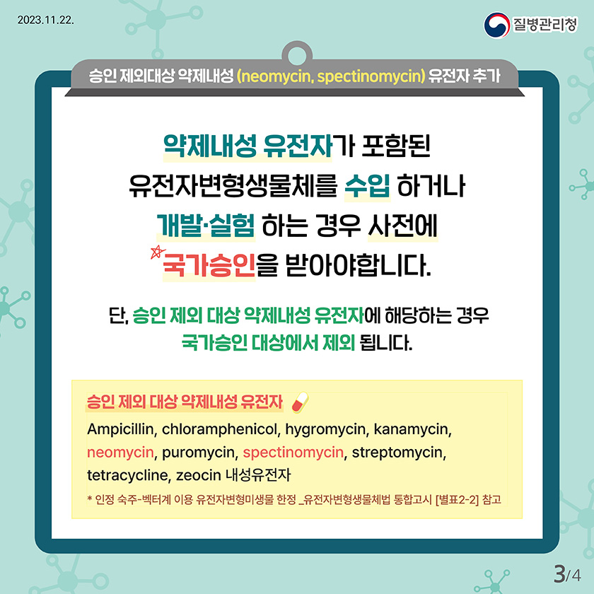 승인 제외대상 약제내성 (neomycin, spectinomycin) 유전자 추가 약제내성 유전자가 포함된 유전자변형생물체를 수입 하거나 개발·실험 하는 경우 사전에 국가승인을 받아야합니다. 단, 승인 제외 대상 약제내성 유전자에 해당하는 경우 국가승인 대상에서 제외 됩니다. 승인 제외 대상 약제내성 유전자 Ampicillin, chloramphenicol, hygromycin, kanamycin, neomycin, puromycin, spectinomycin, streptomycin, tetracycline, zeocin 내성유전자 * 인정 숙주-벡터계 이용 유전자변형미생물 한정_유전자변형생물체법 통합고시 [별표2-2] 참고