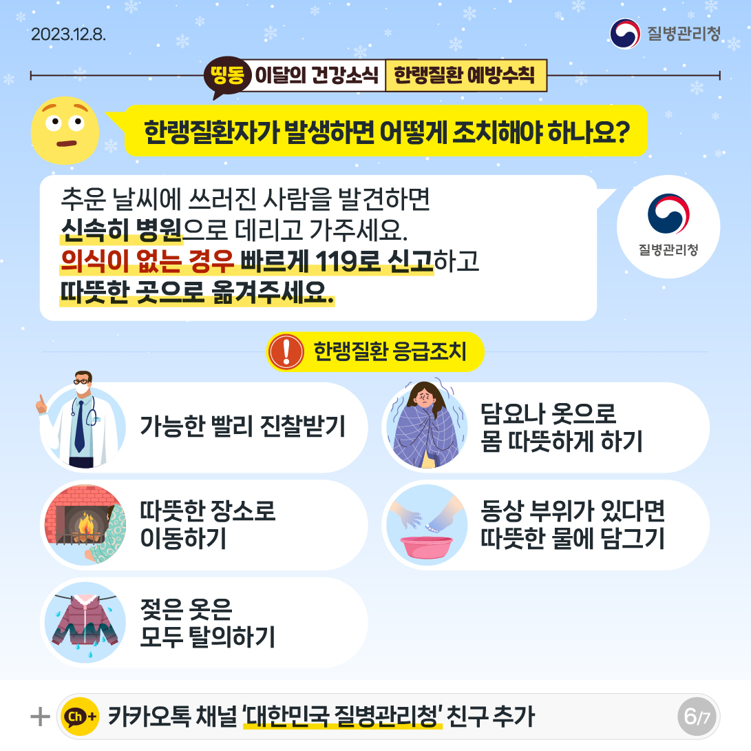 한랭질환자가 발생하면 어떻게 조치해야 하나요? 추운 날씨에 쓰러진 사람을 발견하면 신속히 병원으로 데리고 가주세요. 의식이 없는 경우 빠르게 119로 신고하고 따뜻한 곳으로 옮겨주세요. 한랭질환 응급조치 가능한 빨리 진찰 받기 담요나 옷으로 몸 따뜻하게 하기 따뜻한 장소로 이동하기 동상 부위가 있다면 따뜻한 물에 담그기 젖은 옷은 모두 탈의하기