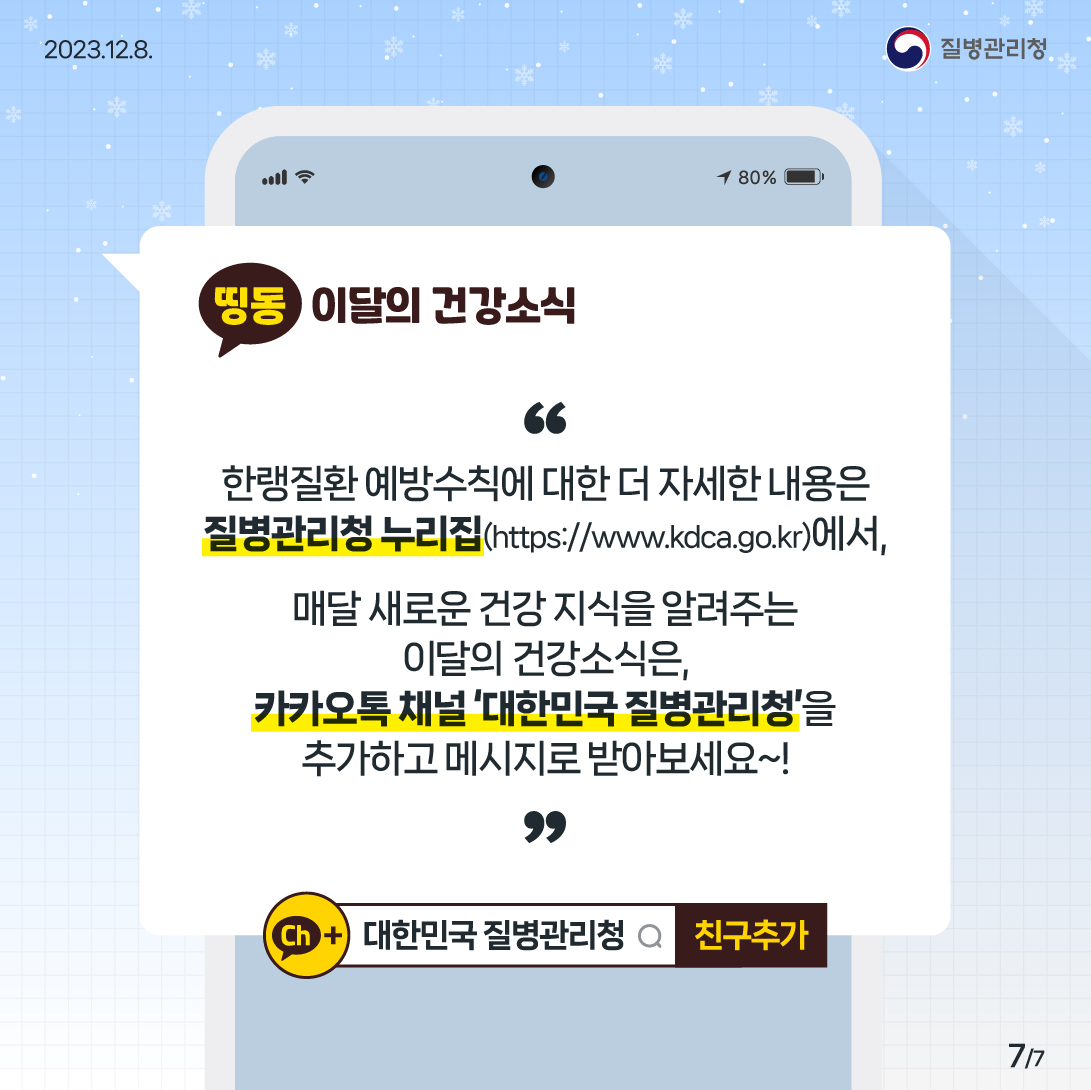 한랭질환 예방수칙에 대한 더 자세한 내용은 질병관리청 누리집(https://www.kdca.go.kr)에서, 매달 새로운 건강 지식을 알려주는 이달의 건강소식은, 카카오톡 채널 대한민국 질병관리청을 추가하고 메시지로 받아보세요