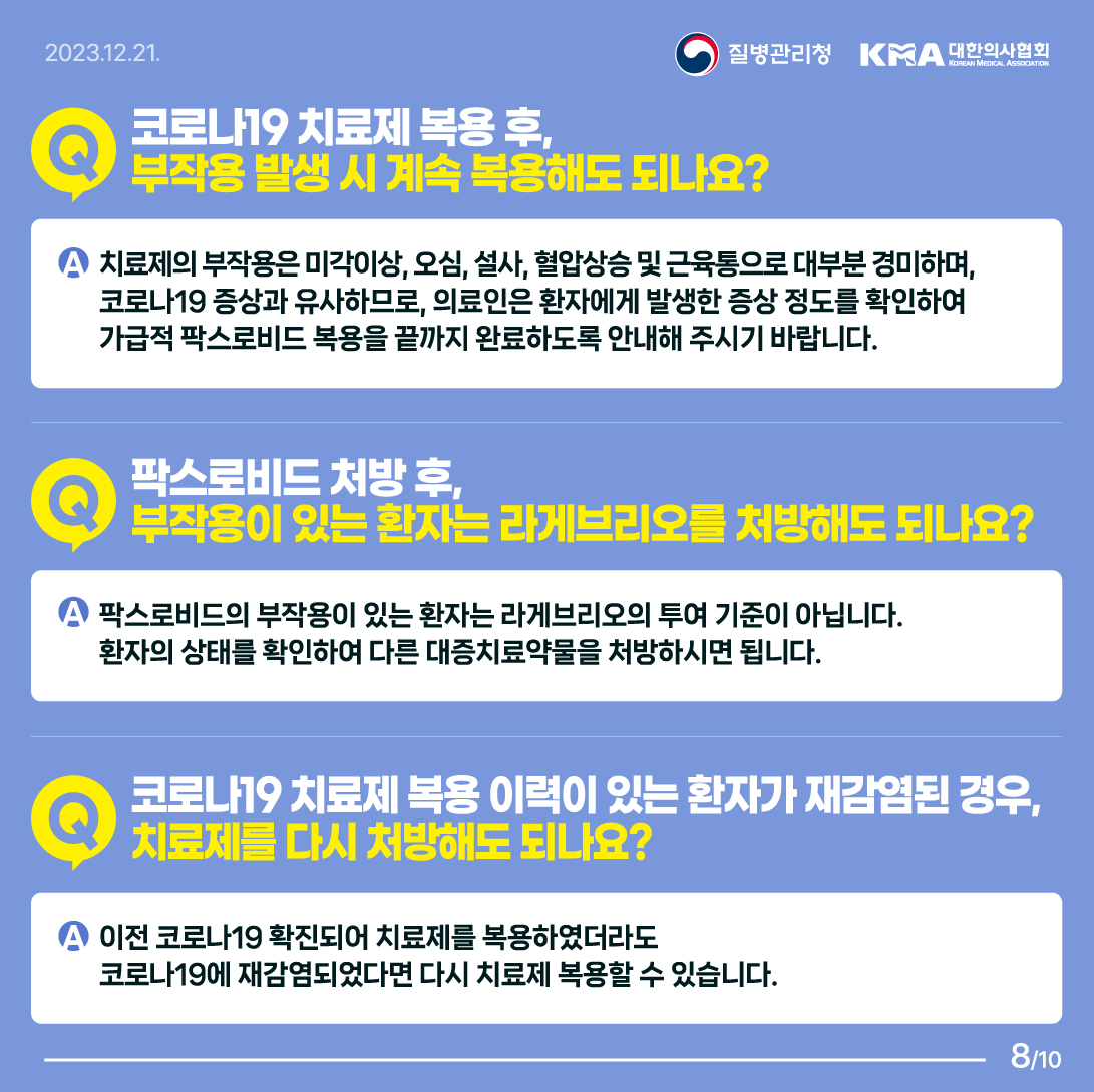 Q. 코로나19 치료제 복용 후, 부작용 발생 시 계속 복용해도 되나요? A. 치료제의 부작용은 미각이상, 오심, 설사, 혈압상승 및 근육통으로 대부분 경미하며, 코로나19 증상과 유사하므로, 의료인은 환자에게 발생한 증상 정도를 확인하여 가급적 팍스로비드 복용을 끝까지 완료하도록 안내해 주시기 바랍니다.  Q. 팍스로비드 처방 후, 부작용이 있는 환자는 라게브리오를 처방해도 되나요? A. 팍스로비드의 부작용이 있는 환자는 라게브리오의 투여 기준이 아닙니다. 환자의 상태를 확인하여 다른 대증치료약물을 처방하시면 됩니다.  Q. 코로나19 치료제 복용 이력이 있는 환자가 재감염된 경우, 치료제를 다시 처방해도 되나요? A. 이전 코로나19 확진되어 치료제를 복용하였더라도 코로나19에 재감염되었다면 다시 치료제 복용할 수 있습니다. 