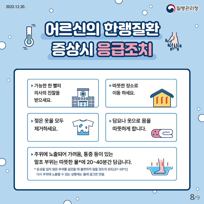 어르신의 한랭질환 증상시 응급조치 가능한 한 빨리 의사의 진찰을 받으세요. 따뜻한 장소로 이동 하세요. 젖은 옷을 모두 제거하세요. 담요나 옷으로 몸을 따뜻하게 합니다. 추위에 노출되어 가려움, 통증 등이 있는 말초 부위는 따뜻한 물에 20~40분간 담급니다. * 따듯한물 : 동상을 입지 않은 부위를 담갔을 때 불편하지 않을 정도의 온도(37~39℃) 다시 추위에 노출될 수 있는 상황에는 물에 담그면 안됨.