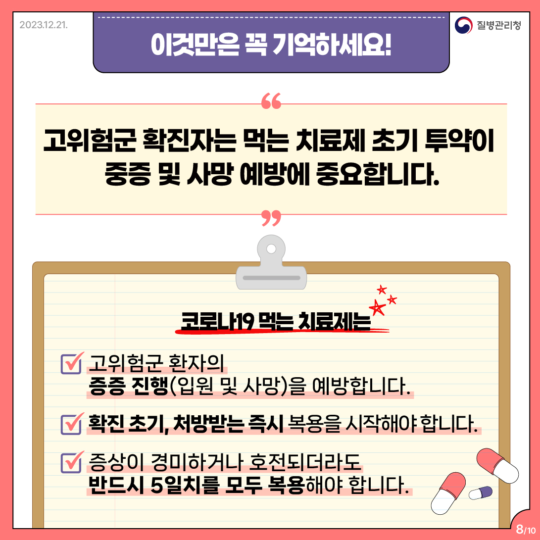 이것만은 꼭 기억하세요! 고위험군 확진자는 먹는 치료제 초기 투약이 중증 및 사망 예방에 중요합니다.  코로나19 먹는 치료제는 V 고위험군 환자의 증증 진행(입원 및 사망)을 예방합니다. V 확진 초기, 처방받는 즉시 복용을 시작해야 합니다. V 증상이 경미하거나 호전되더라도 반드시 5일치를 모두 복용해야 합니다.