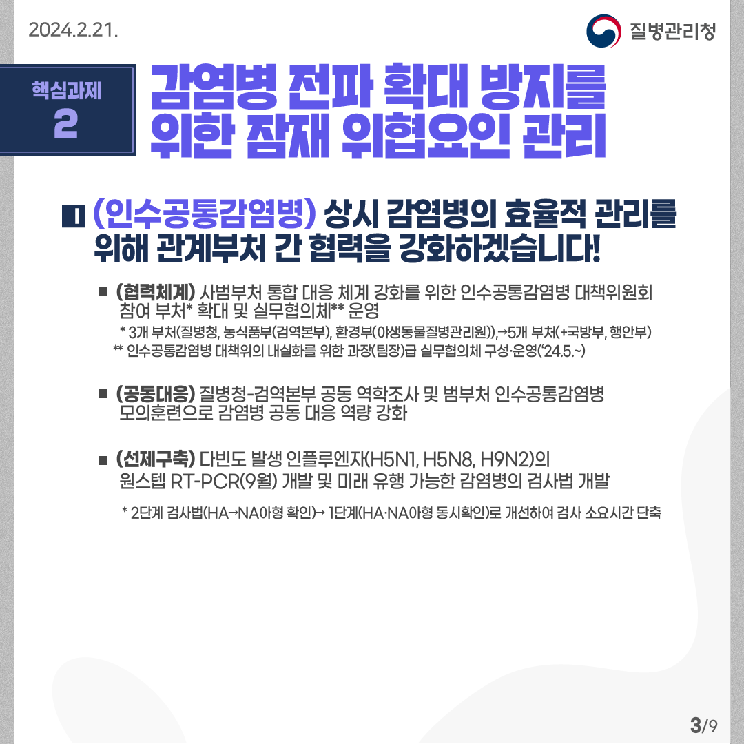 핵심과제2: 감염병 전파 확대 방지를 위한 잠재 위협요인 관리 (인수공통감염병) 상시 감염병의 효율적 관리를  위해 관계부처 간 협력을 강화하겠습니다! -(협력체계) 사범부처 통합 대응 체계 강화를 위한 인수공통감염병 대책위원회        참여 부처* 확대 및 실무협의체** 운영 * 3개 부처(질병청, 농식품부(검역본부), 환경부(야생동물질병관리원)),→5개 부처(+국방부, 행안부)     ** 인수공통감염병 대책위의 내실화를 위한 과장(팀장)급 실무협의체 구성·운영(‘24.5.~) -(공동대응) 질병청-검역본부 공동 역학조사 및 범부처 인수공통감염병        모의훈련으로 감염병 공동 대응 역량 강화  -(선제구축) 다빈도 발생 인플루엔자(H5N1, H5N8, H9N2)의        원스텝 RT-PCR(9월) 개발 및 미래 유행 가능한 감염병의 검사법 개발 * 2단계 검사법(HA→NA아형 확인)→ 1단계(HA·NA아형 동시확인)로 개선하여 검사 소요시간 단축             9페이지 중 3페이지