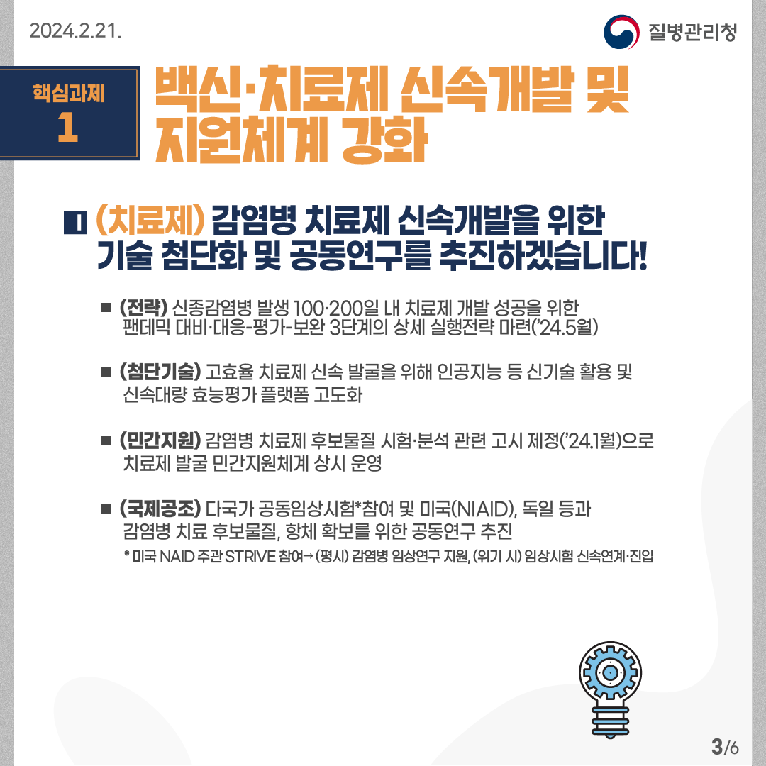 핵심과제1: 백신·치료제 신속개발 및 지원체계 강화  (치료제) 감염병 치료제 신속개발을 위한 기술 첨단화 및 공동연구를 추진하겠습니다! -(전략) 신종감염병 발생 100·200일 내 치료제 개발 성공을 위한 팬데믹 대비·대응-평가-보완 3단계의 상세 실행전략 마련(’24.5월) -(첨단기술) 고효율 치료제 신속 발굴을 위해 인공지능 등 신기술 활용 및 신속대량 효능평가 플랫폼 고도화        -(민간지원) 감염병 치료제 후보물질 시험·분석 관련 고시 제정(’24.1월)으로 치료제 발굴 민간지원체계 상시 운영        -(국제공조) 다국가 공동임상시험*참여 및 미국(NIAID), 독일 등과감염병 치료 후보물질, 항체 확보를 위한 공동연구 추진   * 미국 NAID 주관 STRIVE 참여→ (평시) 감염병 임상연구 지원, (위기 시) 임상시험 신속연계·진입     6페이지 중 3페이지