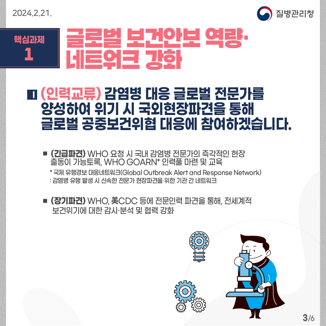 핵심과제1: 글로벌 보건안보 역량· 네트워크 강화   (인력교류) 감염병 대응 글로벌 전문가를 양성하여 위기 시 국외현장파견을 통해 글로벌 공중보건위협 대응에 참여하겠습니다.  -(긴급파견) WHO 요청 시 국내 감염병 전문가의 즉각적인 현장 출동이 가능토록, WHO GOARN* 인력풀 마련 및 교육       * 국제 유행경보 대응네트워크(Global Outbreak Alert and Response Network) : 감염병 유행 발생 시 신속한 전문가 현장파견을 위한 기관 간 네트워크 -(장기파견) WHO, 美CDC 등에 전문인력 파견을 통해, 전세계적 보건위기에 대한 감시·분석 및 협력 강화     6페이지 중 3페이지