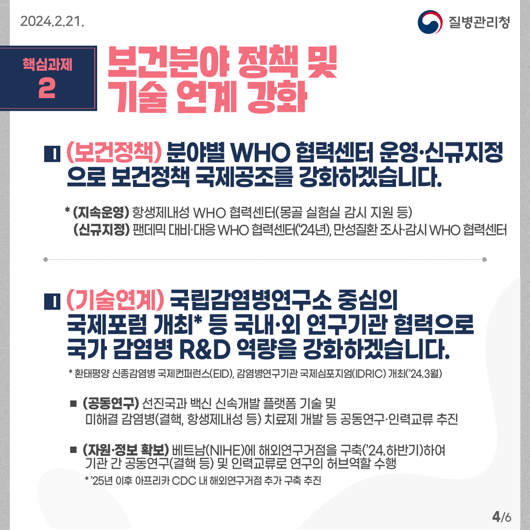 핵심과제2: 보건분야 정책 및 기술 연계 강화   (보건정책) 분야별 WHO 협력센터 운영·신규지정으로 보건정책 국제공조를 강화하겠습니다. * (지속운영) 항생제내성 WHO 협력센터(몽골 실험실 감시 지원 등)         (신규지정) 팬데믹 대비·대응 WHO 협력센터(‘24년), 만성질환 조사·감시 WHO 협력센터   (기술연계) 국립감염병연구소 중심의 국제포럼 개최* 등 국내·외 연구기관 협력으로 국가 감염병 R&D 역량을 강화하겠습니다.  * 환태평양 신종감염병 국제컨퍼런스(EID), 감염병연구기관 국제심포지엄(IDRIC) 개최(’24.3월)  -(공동연구) 선진국과 백신 신속개발 플랫폼 기술 및 미해결 감염병(결핵, 항생제내성 등) 치료제 개발 등 공동연구·인력교류 추진 -(자원·정보 확보) 베트남(NIHE)에 해외연구거점을 구축(’24.하반기)하여기관 간 공동연구(결핵 등) 및 인력교류로 연구의 허브역할 수행       * ’25년 이후 아프리카 CDC 내 해외연구거점 추가 구축 추진   6페이지 중 4페이지