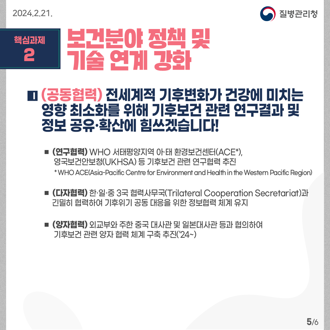 핵심과제2: 보건분야 정책 및 기술 연계 강화   (공동협력) 전세계적 기후변화가 건강에 미치는 영향 최소화를 위해 기후보건 관련 연구결과 및 정보 공유·확산에 힘쓰겠습니다!  - (연구협력) WHO 서태평양지역 아·태 환경보건센터(ACE*), 영국보건안보청(UKHSA) 등 기후보건 관련 연구협력 추진          * WHO ACE(Asia-Pacific Centre for Environment and Health in the Western Pacific Region) -(다자협력) 한·일·중 3국 협력사무국(Trilateral Cooperation Secretariat)과긴밀히 협력하여 기후위기 공동 대응을 위한 정보협력 체계 유지 -(데이터 수집·공유) 보건의료연구데이터 공개·분석 플랫폼 고도화* 및공개DB 확대(18→24건), 고성능 분석이 가능한 빅데이터분석실 개소(’24.3월)   * 21만 명 한국인유전체역학조사 플랫폼 개방, 17만 명 메타데이터 기반 데이터 카달로그 제작 -(양자협력) 외교부와 주한 중국 대사관 및 일본대사관 등과 협의하여 기후보건 관련 양자 협력 체계 구축 추진(’24~)  6페이지 중 5페이지