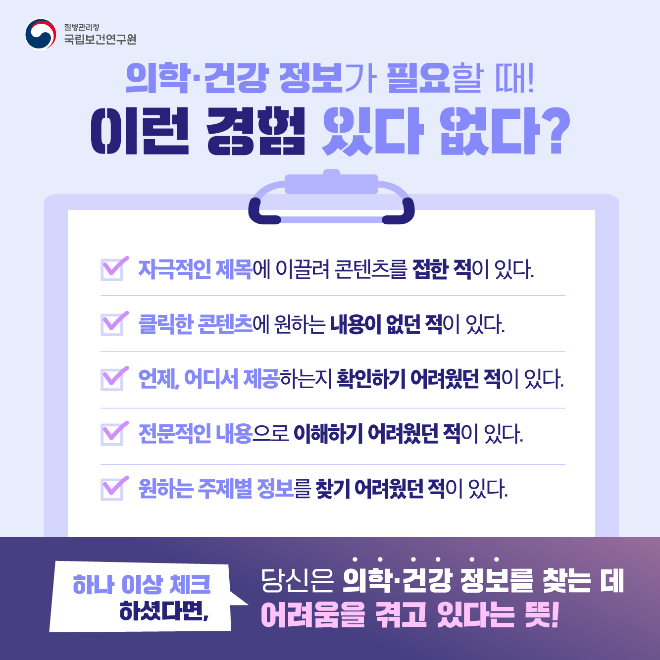 의학·건강 정보가 필요할 때 이런 경험 있다 없다? ·자극적인 제목에 이끌려 콘텐츠를 접한 적이 있다. ·클릭한 콘텐츠에 원하는 내용이 없던 적이 있다. ·언제, 어디서 제공하는지 확인하기 어려웠던 적이 있다. ·전문적인 내용으로 이해하기 어려웠던 적이 있다. ·원하는 주제별 정보를 찾기 어려웠던 적이 있다. 하나 이상 체크 하셨다면, 당신은 의학·건강 정보를 찾는 데 어려움을 겪고 있다는 뜻!