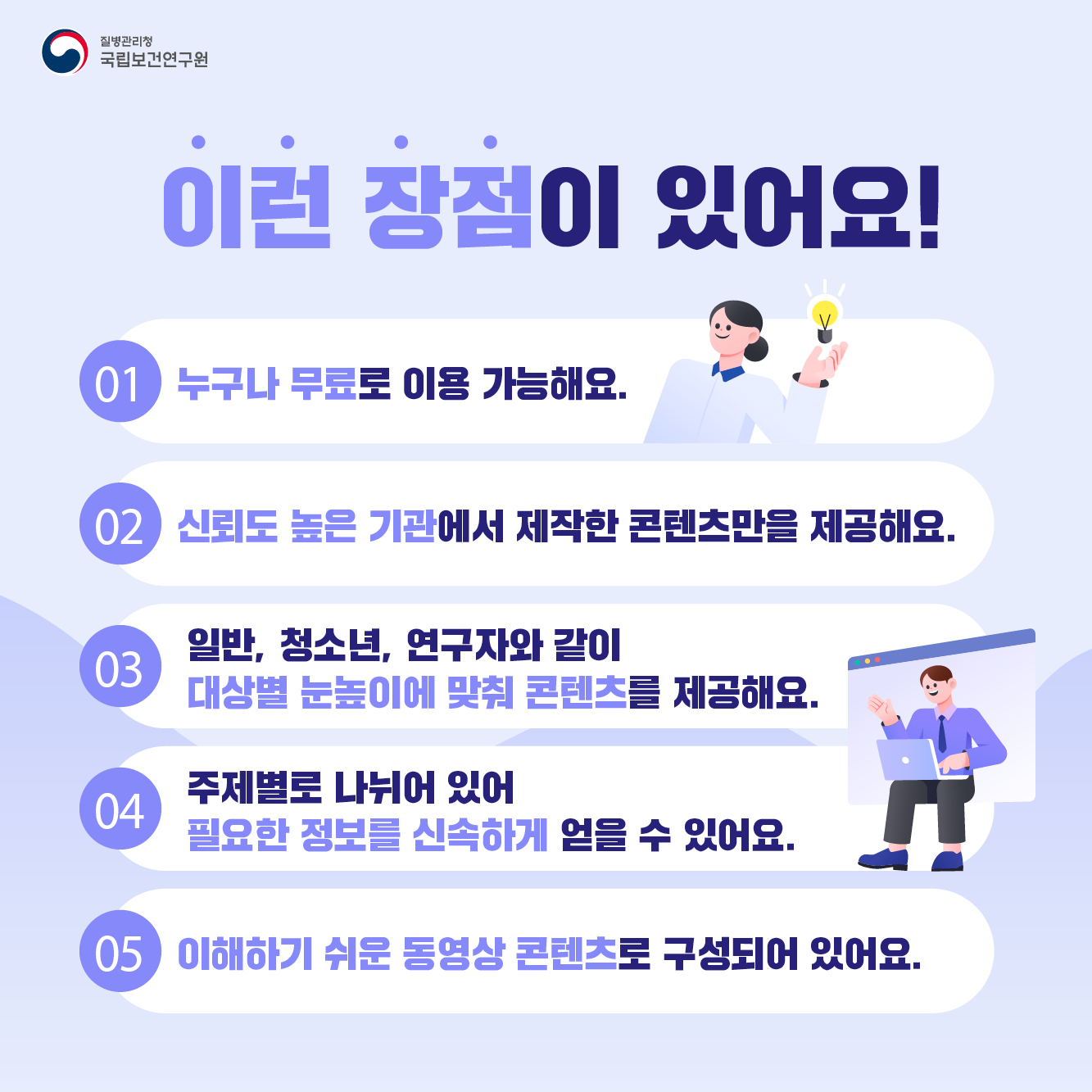 이런 장점이 있어요! 01 누구나 무료로 이용 가능해요. 02 신뢰도 높은 기관에서 제작한 콘텐츠만을 제공해요. 03 일반, 청소년, 연구자와 같이 대상별 눈높이에 맞춰 콘텐츠를 제공해요. 04 주제별로 나뉘어 있어 필요한 정보를 신속하게 얻을 수 있어요. 05 이해하기 쉬운 동영상 콘텐츠로 구성되어 있어요. 