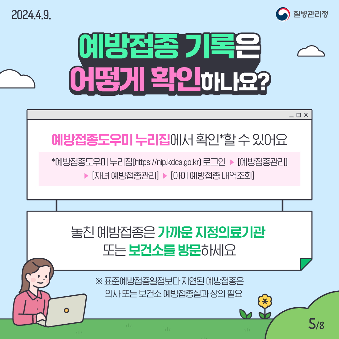 예방접종 기록은 어떻게 확인하나요? 예방접종도우미 누리집에서 확인*할 수 있어요. * 예방접종도우미 누리집(https://nip.kdca.go.kr) 로그인 → [예방접종관리] → [자녀 예방접종관리] → [아이 예방접종 내역조회] 놓친 예방접종은 가까운 지정의료기관 또는 보건소를 방문하세요. ※ 표준예방접종일정보다 지연된 예방접종은 의사 또는 보건소 예방접종실과 상의 필요