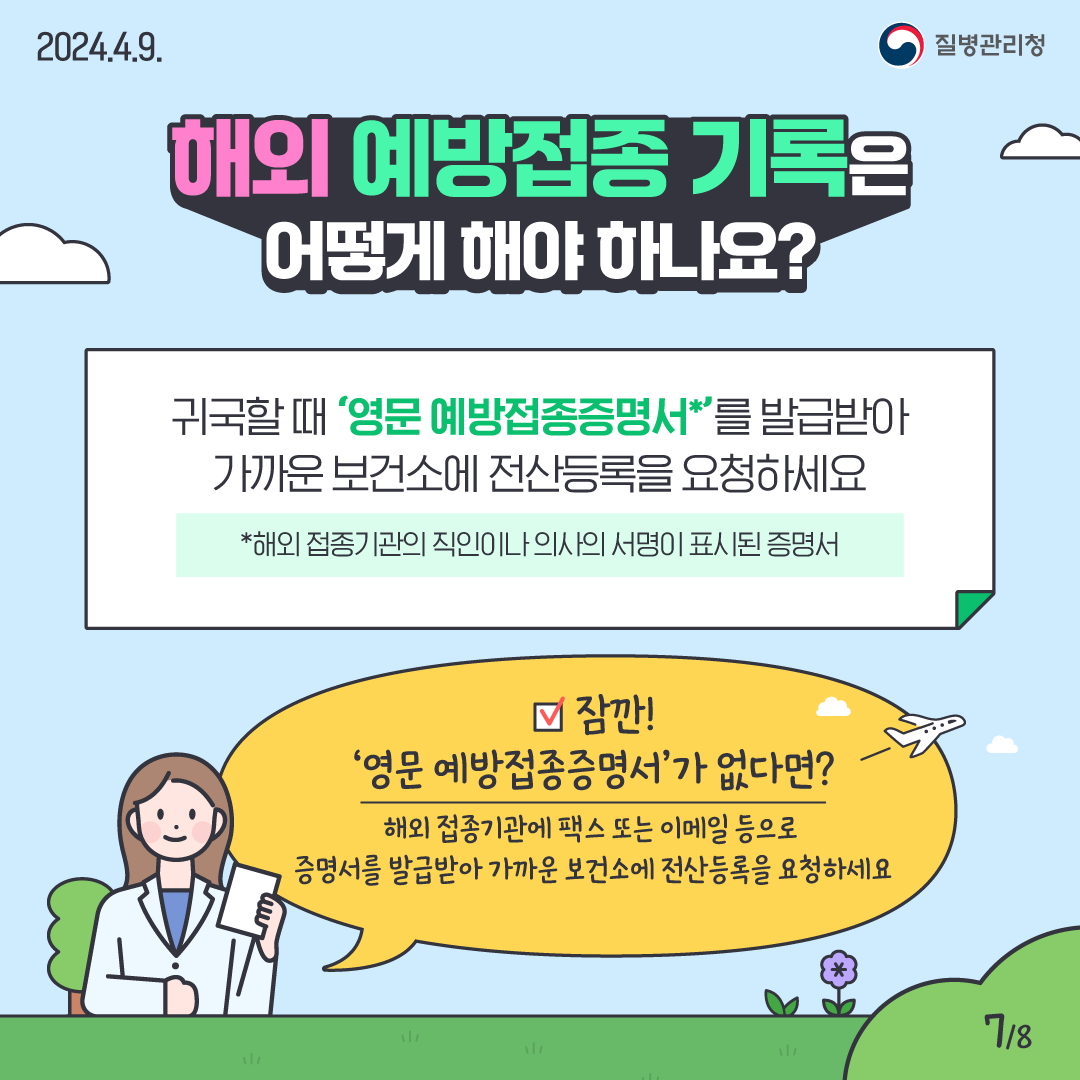 해외 예방접종 기록은 어떻게 해야 하나요? 귀국할 때 ‘영문 예방접종증명서*’를 발급받아 가까운 보건소에 전산등록 요청하세요. * 해외 접종기관의 직인이나 의사의 서명이 표시된 증명서 만약, ‘영문 예방접종증명서’가 없다면, 해외 접종기관에 팩스 또는 이메일 등으로 증명서를 발급받아 가까운 보건소에 전산등록 요청하세요.