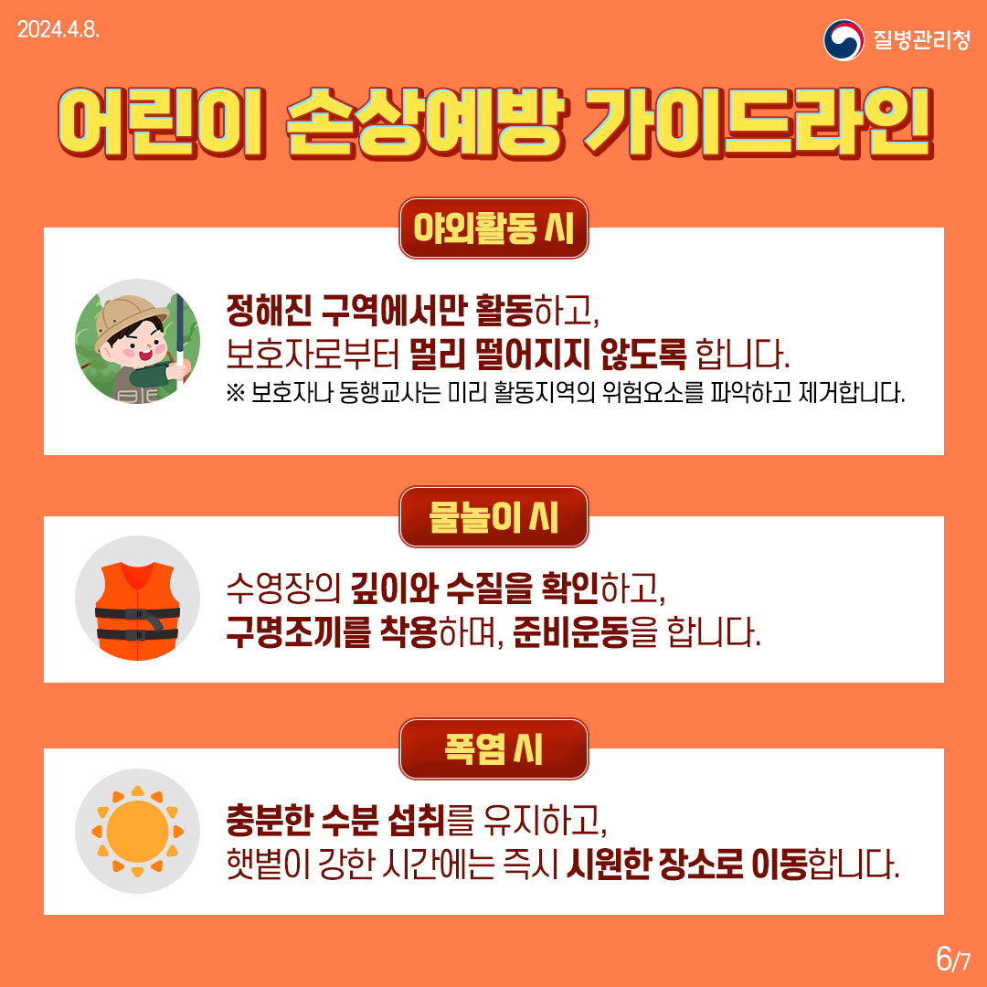 어린이 손상예방 가이드라인  [야외활동 시] 정해진 구역에서만 활동하고, 보호자로부터 멀리 떨어지지 않도록 합니다. ※ 보호자나 동행교사는 미리 활동지역의 위험요소를 파악하고 제거합니다.  [물놀이 시]  수영장의 깊이와 수질을 확인하고, 구명조끼를 착용하며, 준비운동을 합니다.  [폭염 시] 충분한 수분 섭취를 유지하고, 햇볕이 강한 시간에는 즉시 시원한 장소로 이동합니다.