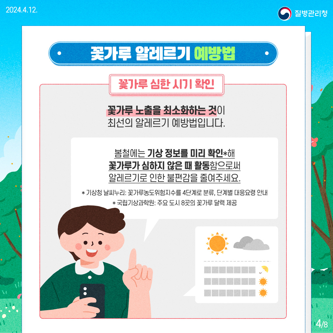 질병관리청 [꽃가루 알레르기 예방법]  꽃가루 심한 시기 확인

      꽃가루 노출을 최소화하는 것이 최선의 알레르기 예방법입니다.
      
      봄철에는 기상 정보를 미리 확인*해 꽃가루가 심하지 않은 때 활동함으로써 알레르기로 인한 불편감을 줄여주세요.
      
      *기상청 날씨누리: 꽃가루농도위험지수를 4단계로 분류, 단계별 대응요령 안내 *국립기상과학원: 주요 도시 8곳의 꽃가루 달력 제공
      
      
      4페이지 / 총8페이지