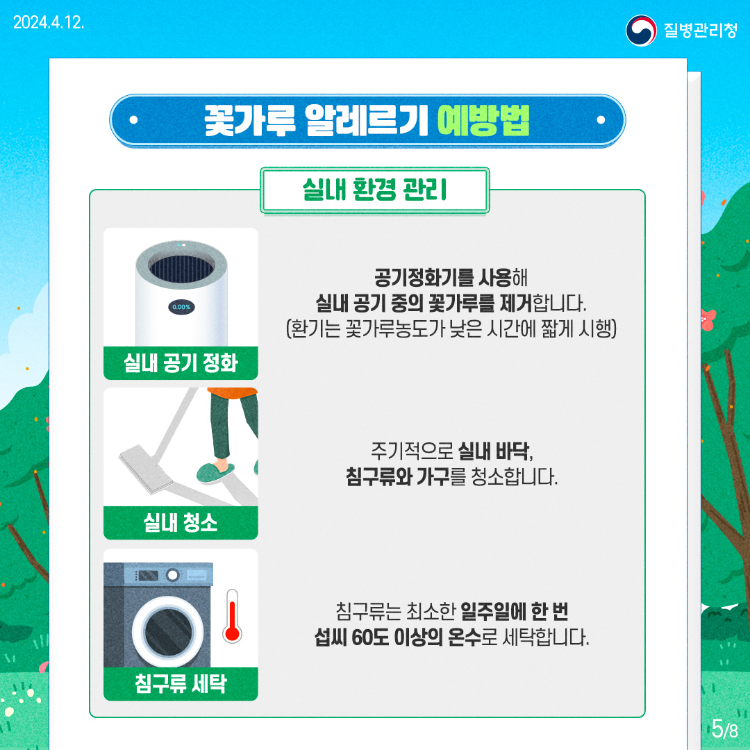 질병관리청 [꽃가루 알레르기 예방법]  실내 환경 관리

      실내 공기 정화 : 공기정화기를 사용해 실내 공기 중의 꽃가루를 제거합니다. (환기는 꽃가루농도가 낮은 시간에 짧게 시행)
      
      실내 청소: 주기적으로 실내 바닥, 침구류와 가구를 청소합니다.
      
      침구류 세탁 : 침구류는 최소한 일주일에 한 번 섭씨 60도 이상의 온수로 세탁합니다.
      
      
      
      5페이지 / 총8페이지