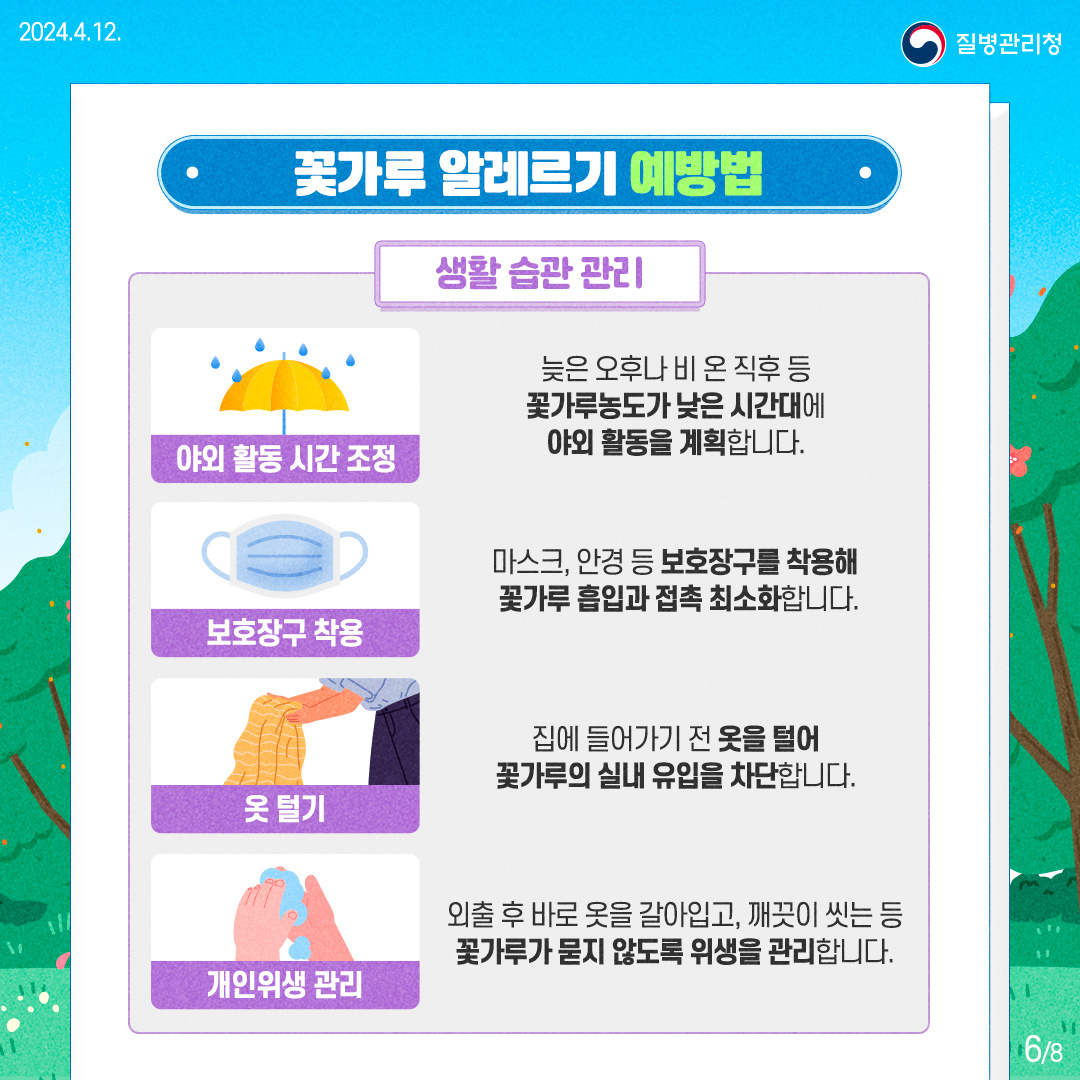 질병관리청 [꽃가루 알레르기 예방법]  생활습관관리

      야외활동 시간 조정 : 늦은 오후나 비 온 직후 등 꽃가루농도가 낮은 시간대에 야외활동을 계획합니다.
      
      보호장구 착용 : 마스크, 안경 등 보호장구를 착용해 꽃가루 흡입과 접촉 최소화합니다.
      
      옷 털기 : 집에 들어가기 전 옷을 털어 꽃가루의 실내 유입을 차단합니다.
      
      개인위생관리 : 외출 후 바로 옷을 갈아입고, 깨끗이 씻는 등 꽃가루가 묻지 않도록 위생을 관리합니다.
      
      
      6페이지 / 총8페이지