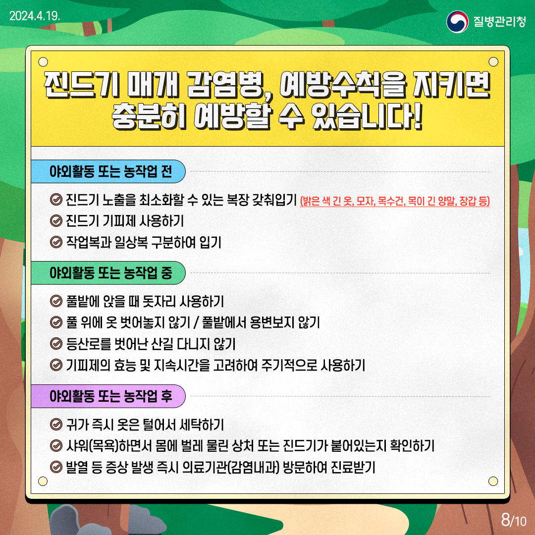 진드기 매개 감염병, 예방수칙을 지키면 충분히 예방할 수 있습니다! 야외활동 또는 농작업 전 진드기 노출을 최소화할 수 있는 복장 갖춰입기(밝은색 긴옷, 모자, 목수건, 목이 긴 양말, 장갑 등) 진드기 기피제 사용하기 작업봅과 일상복 구분하여 입기 야외활동 또는 농작업 중 풀밭에 앉을 때 돗자리 사용하기 풀 위에 옷 벗어놓지 않기/풀밭에서 용변보지 않기 등산로를 벗어난 산길 다니지 않기 기피제의 효능 및 지속시간을 고려하여 주기적으로 사용하기 야외활동 또는 농작업 후 귀가 즉시 옷은 털어서 세탁하기 샤워(목욕)하면서 몸에 벌레 물린 상처 또는 진드기가 붙어있는지 확인하기 발열 등 증상 발생 즉시 의료기관(감염내과) 방문하여 진료받기 