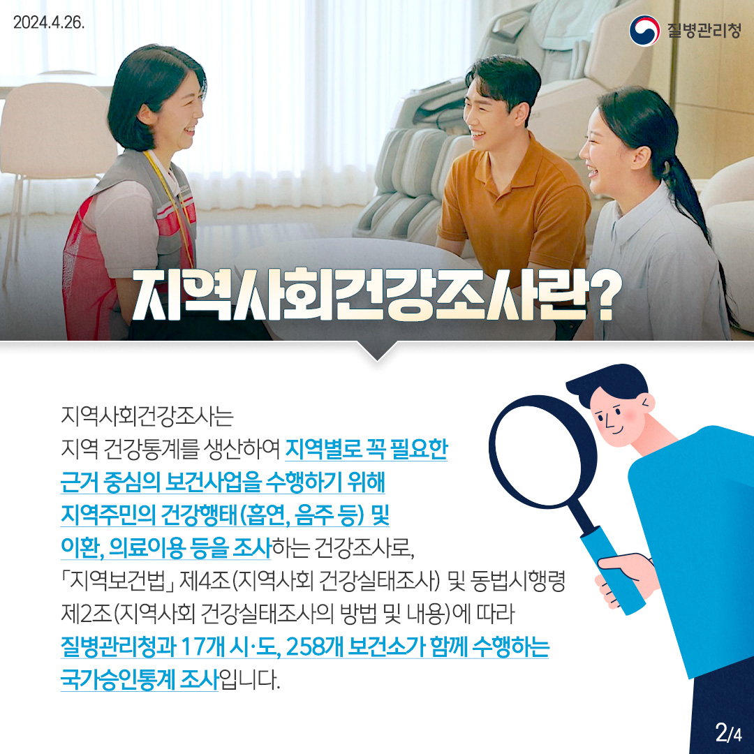 [지역사회건강조사란?] 지역사회건강조사는 지역 건강통계를 생산하여 지역별로 꼭 필요한 근거 중심의 보건사업을 수행하기 위해 지역주민의 건강행태(흡연, 음주 등) 및 이환, 의료이용 등을 조사하는 건강조사로, 「지역보건법」제4조(지역사회 건강실태조사) 및 동법시행령 제2조(지역사회 건강실태조사의 방법 및 내용)에 따라 질병관리청과 17개 시·도, 258개 보건소가 함께 수행하는 국가승인통계 조사입니다.