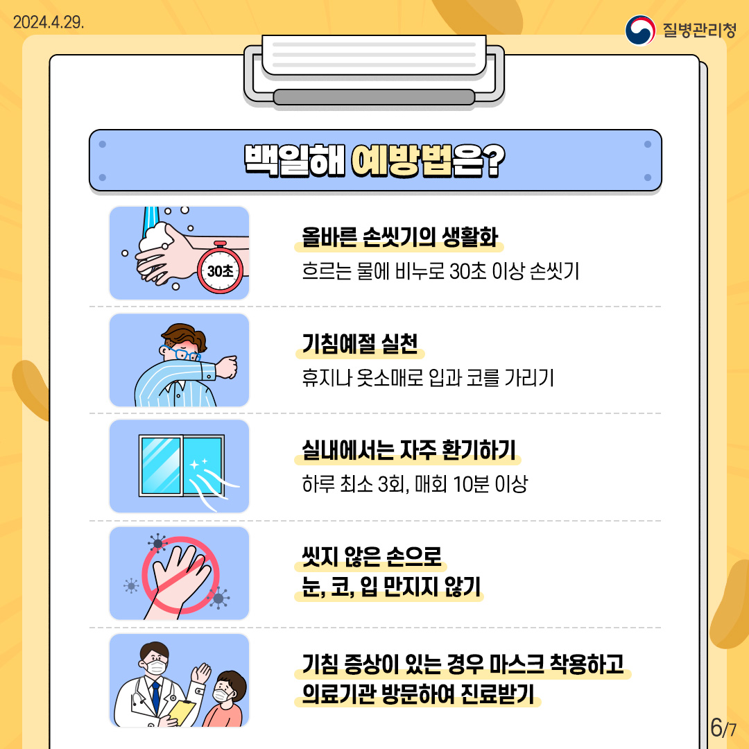 [백일해 예방법은?] <올바른 손씻기의 생활화> 흐르는 물에 비누로 30초 이상 손씻기 <기침예절 실천> 휴지나 옷소매로 입과 코를 가리기 <실내에서는 자주 환기하기> 하루 최소 3회, 매회 10분 이상 <씻지 않은 손으로 눈, 코, 입 만지지 않기> <기침 증상이 있는 경우 마스크 착용하고 의료기관 방문하여 진료받기>