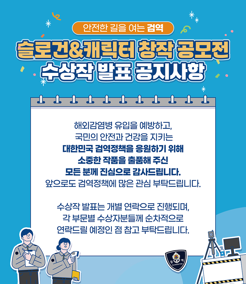 안전한 길을 여는 검역 슬로건&캐릭터 창작 공모전 수상작 발표 공지사항 해외감염병 유입을 예방하고, 국민의 안전과 건강을 지키는 대한민국 검역정책을 응원하기 위해 소중한 작품을 출품해 주신 모든 분께 진심으로 감사드립니다. 앞으로도 검역정책에 많은 관심 부탁드립니다. 수상작 발표는 개별 연락으로 진행되며, 각 부문별 수상자분들게 순차적으로 연락드릴 예정인 점 참고 부탁드립니다.