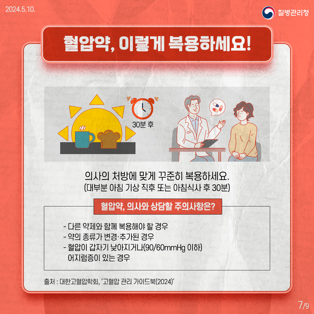 [혈압약, 이렇게 복용하세요!] 의사의 처방에 맞게 약을 꾸준히 복용하세요. (대부분 아침 기상 직후 또는 아침식사 후 30분) - 다른 약제와 같이 복용해도 되는지 의사와 상담하세요. - 약의 종류가 변경·추가된 경우, 가정혈압을 더욱 꾸준히 측정하고 의사와 상담하세요. - 혈압이 갑자기 낮아지고(90/60mmHg 이하) 어지럼증이 있다면, 혈압약의 조절이 필요한지 의사와 상담하세요.