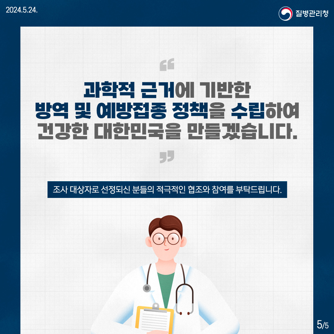 과학적 근거에 기반한 방역 및 예방접종 정책을 수립하여 건강한 대한민국을 만들겠습니다. 조사 대상자로 선정되신 분들의 적극적인 협조와 참여를 부탁드립니다.