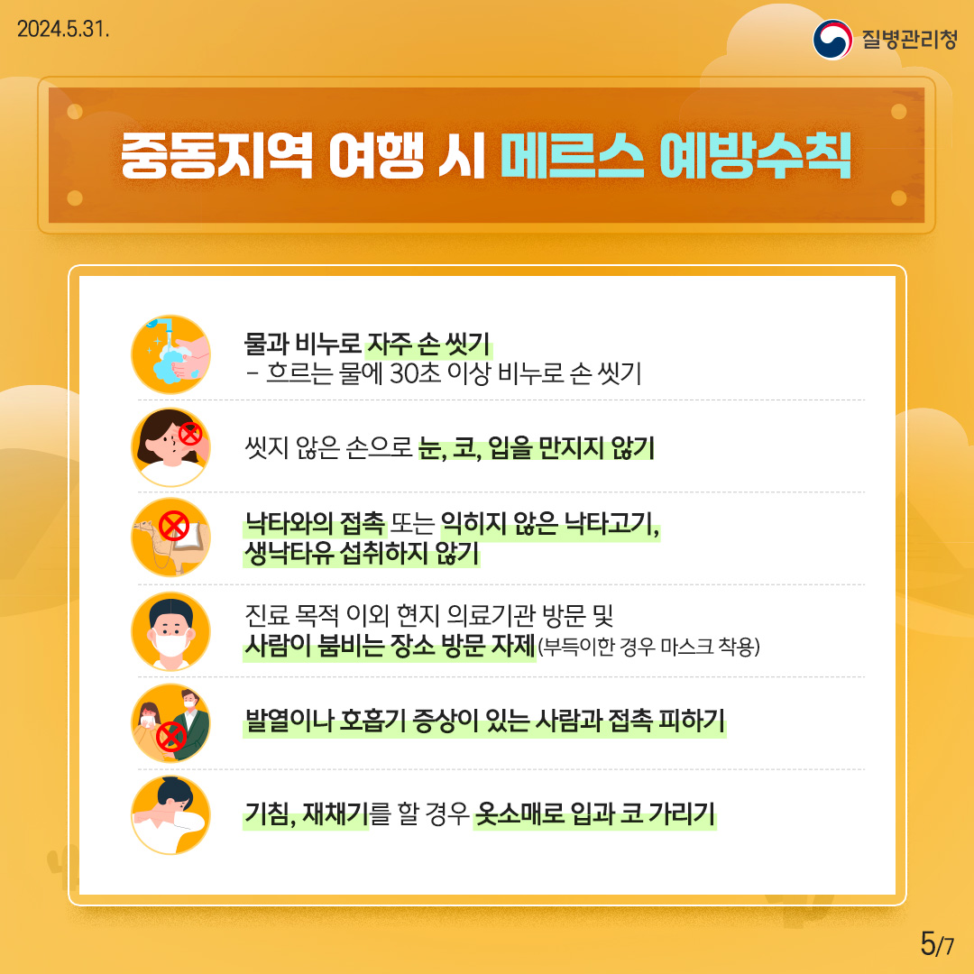 중동지역 여행 시 메르스 예방수칙 ? 물과 비누로 자주 손 씻기 - 흐르는 물에 30초 이상 비누로 손 씻기 ? 씻지 않은 손으로 눈, 코, 입을 만지지 않기 ? 낙타와의 접촉 또는 익히지 않은 낙타고기, 생낙타유 섭취하지 않기 ? 진료 목적 이외 현지 의료기관 방문 및 사람이 붐비는 장소 방문 자제 (부득이한 경우 마스크 착용) ? 발열이나 호흡기 증상이 있는 사람과 접촉 피하기 ? 기침, 재채기를 할 경우 옷소매로 입과 코 가리기