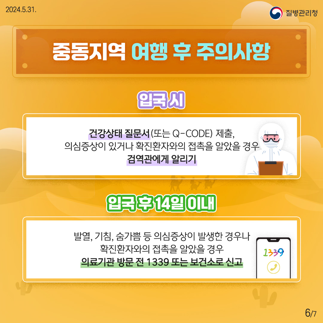 중동지역 여행 후 주의사항 <입국 시> 건강상태 질문서(또는 Q-CODE) 제출, 의심증상이 있거나 확진환자와의 접촉을 알았을 경우 검역관에게 알리기 <입국 후 14일 이내> 발열, 기침, 숨가쁨 등 의심증상이 발생한 경우나 확진환자와의 접촉을 알았을 경우 의료기관 방문 전 1339 또는 보건소로 신고