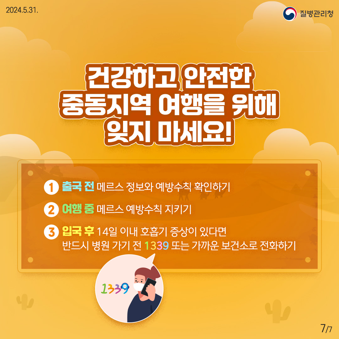 건강하고 안전한 중동지역 여행을 위해 잊지 마세요! ① 출국 전 | 메르스 정보와 예방수칙 확인하기 ② 여행 중 | 메르스 예방수칙 지키기 ③ 입국 후 | 14일 이내 호흡기 증상이 있다면 반드시 병원 가기 전 1339 또는 가까운 보건소로 전화하기
