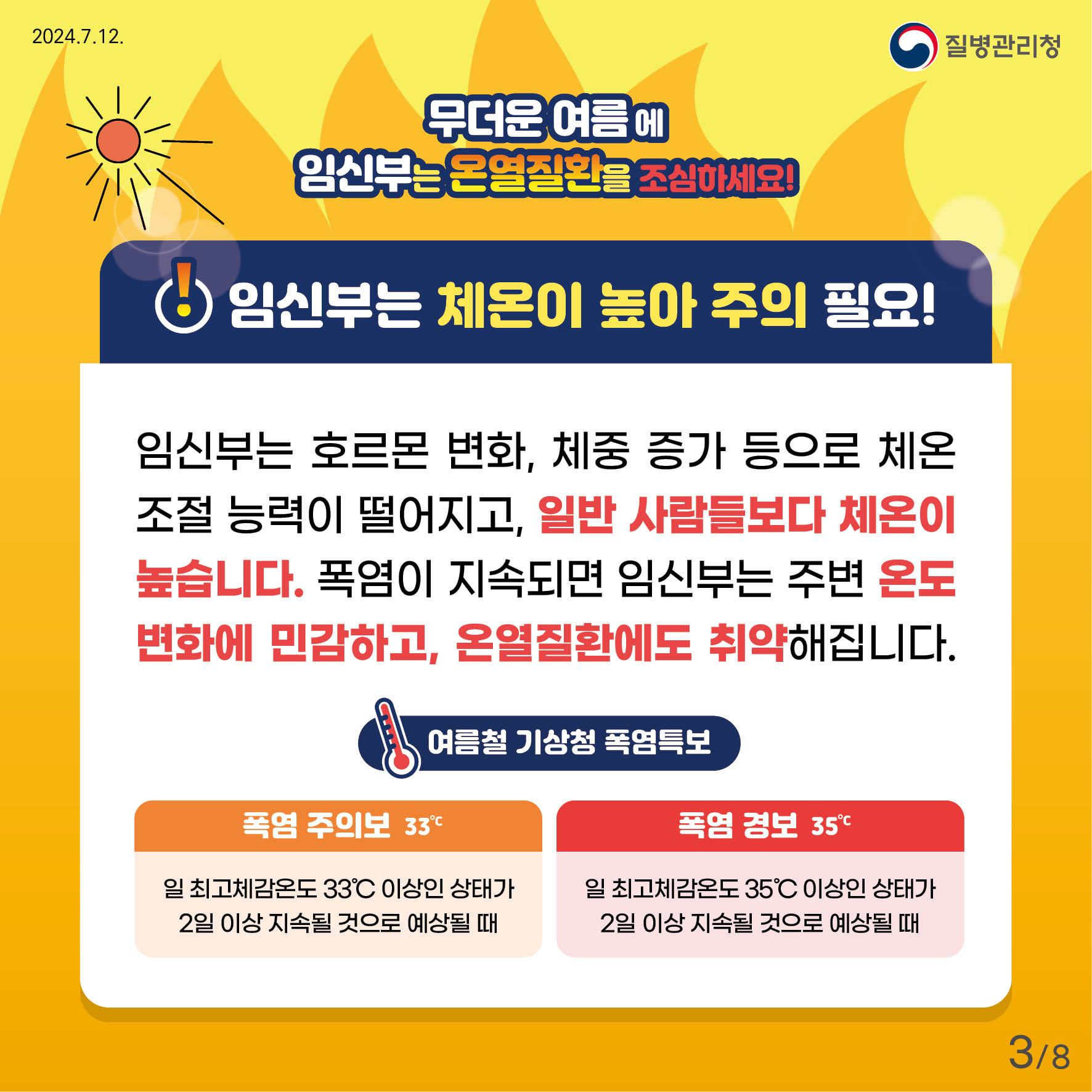 무더운 여름에 임신부는 온열질환을 조심하세요! 임신부는 체온이 높아 주의 필요! 임신부는 호르몬 변화, 체중 증가 등으로 체온조절 능력이 떨어지고, 일반 사람들보다 체온이 높습니다. 폭염이 지속되면 임신부는 주변 온도 변화에 민감하고, 온열질환에도 취약해 집니다. *여름철 기상청 폭염특보 폭염주의보 - 일 최고체감온도 33'c 이상인 상태가 2일 이상 지속될 것으로 예상될 때 폭염경보 - 일 최고체감온도 35'c 이상인 상태가 2일 이상 지속될 것으로 예상될 때