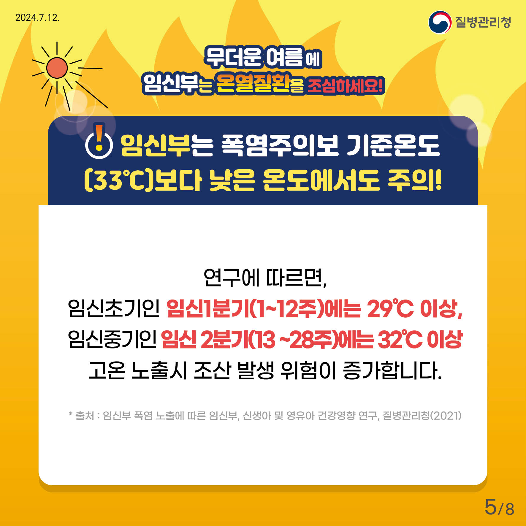 무더운 여름에 임신부는 온열질환을 조심하세요! 임신부는 폭염주의보 기준온도(33'c)보다 낮은 온도에서도 주의! 연구에 따르면, 임신초기인 임신 1분기(1~12주)에는 29'c이상, 임신중기인 임신 2분기(13주~28주)에는 32'c이상 고온 노출시 조산 발생 위험이 증가합니다. *출처: 임신부 폭염 노출에 따른 임신부, 신생아 및 영유아 건강영향 연구, 질병관리청(2021)