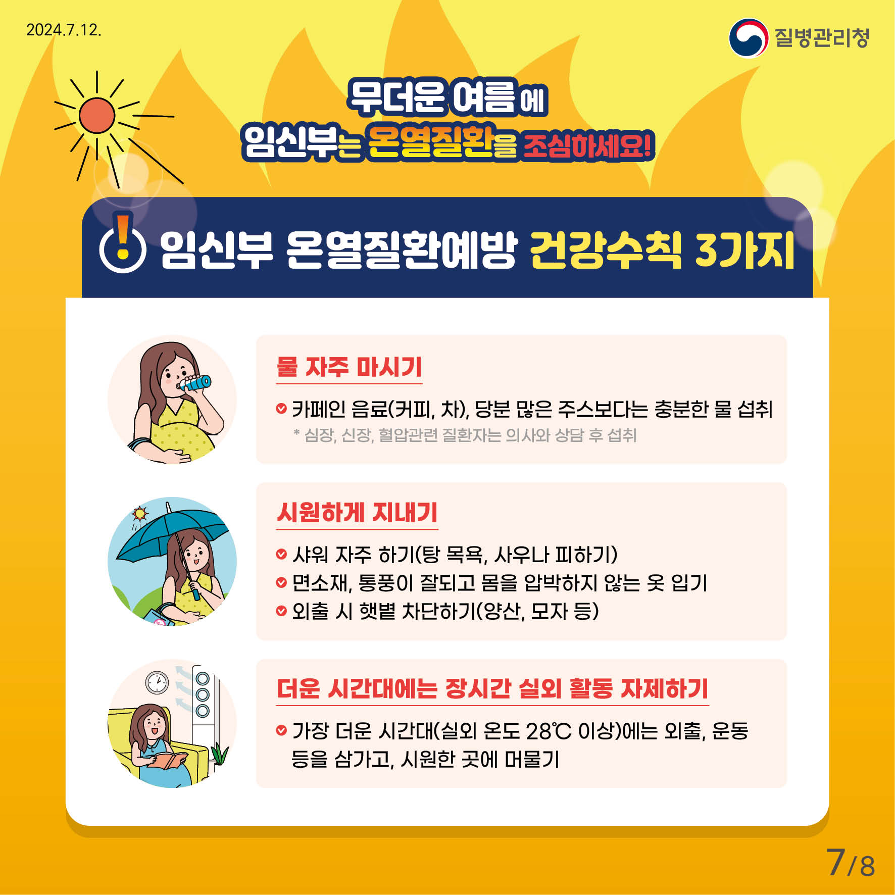 무더운 여름에 임신부는 온열질환을 조심하세요! 임신부 온열질환예방 건강수칙 3가지 - 물 자주 마시기(•카페인 음료(커피, 차), 당분이 많은 주스보다는 충분한 물 섭취) * 심장, 신장, 혈압관련 질환자는 의사와 상담 후 섭취 - 시원하게 지내기(•샤워 자주하기(탕 목욕, 사우나 피하기), •면소재, 통풍이 잘되고 몸을 압박하지 않는 옷 입기, •외출시 햇볕 차단하기(양산, 모자 등) - 더운 시간대에는 장시간 실외 활동 자제하기(•가장 더운 시간대(실외온도 28'c이상)에는 외출, 운동 등을 삼가고, 시원한 곳에 머물기