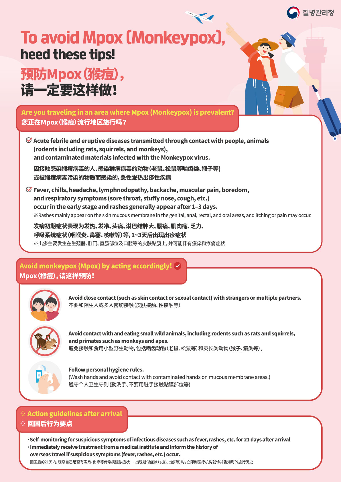 질병관리청 Korea Disease Control and Prevention Agency To avoid Mpox (Monkeypox), heed these tips! 预防Mpox（猴痘）， 请一定要这样做！ Are you traveling in an area where Mpox (Monkeypox) is prevalent? 您正在Mpox（猴痘）流行地区旅行吗？ Acute febrile and eruptive diseases transmitted through contact with people, animals (rodents including rats, squirrels, and monkeys), and contaminated materials infected with the Monkeypox virus. 因接触感染猴痘病毒的人、感染猴痘病毒的动物（老鼠、松鼠等啮齿类、猴子等） 或被猴痘病毒污染的物质而感染的，急性发热出疹性疾病 Fever, chills, headache, lymphnodopathy, backache, muscular pain, boredom, and respiratory symptoms (sore throat, stuffy nose, cough, etc.) occur in the early stage and rashes generally appear after 1–3 days. ※Rashes mainly appear on the skin mucous membrane in the genital, anal, rectal, and oral areas, and itching or pain may occur. 发病初期症状表现为发热、发冷、头痛、淋巴结肿大、腰痛、肌肉痛、乏力、 呼吸系统症状（咽喉炎、鼻塞、咳嗽等）等，1~3天后出现出疹症状 ※出疹主要发生在生殖器、肛门、直肠部位及口腔等的皮肤黏膜上，并可能伴有瘙痒和疼痛症状 Avoid monkeypox (Mpox) by acting accordingly! Mpox（猴痘），请这样预防！ Avoid close contact (such as skin contact or sextual contact) with strangers or multiple partners. 不要和陌生人或多人密切接触（皮肤接触、性接触等） Avoid contact with and eating small wild animals, including rodents such as rats and squirrels, and primates such as monkeys and apes. 避免接触和食用小型野生动物，包括啮齿动物（老鼠、松鼠等）和灵长类动物（猴子、猿类等）。 Follow personal hygiene rules. (Wash hands and avoid contact with contaminated hands on mucous membrane areas.) 遵守个人卫生守则 (勤洗手、不要用脏手接触黏膜部位等) ※Action guidelines after arrival ※回国后行为要点 Self-monitoring for suspicious symptoms of infectious diseases such as fever, rashes, etc. for 21 days after arrival Immediately receive treatment from a medical institute and inform the history of overseas travel if suspicious symptoms (fever, rashes, etc.) occur. 回国后的21天内，观察自己是否有发热、出疹等传染病疑似症状 出现疑似症状（发热、出疹等）时，立即到医疗机构就诊并告知海外旅行历史