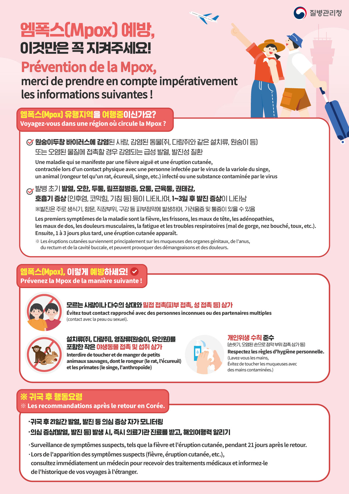 질병관리청 Korea Disease Control and Prevention Agency 엠폭스(Mpox) 예방, 이것만은 꼭 지켜주세요! Prévention de la Mpox, merci de prendre en compte impérativement les informations suivantes ! 엠폭스(Mpox) 유행지역을 여행중이신가요? Voyagez-vous dans une région où circule la Mpox ? 원숭이두창 바이러스에 감염된 사람, 감염된 동물(쥐, 다람쥐와 같은 설치류, 원숭이 등) 또는 오염된 물질에 접촉할 경우 감염되는 급성 발열, 발진성 질환 Une maladie qui se manifeste par une fièvre aiguë et une éruption cutanée, contractée lors d'un contact physique avec une personne infectée par le virus de la variole du singe, un animal (rongeur tel qu'un rat, écureuil, singe, etc.) infecté ou une substance contaminée par le virus 발병 초기 발열, 오한, 두통, 림프절병증, 요통, 근육통, 권태감, 호흡기 증상(인후염, 코막힘, 기침 등) 등이 나타나며, 1~3일 후 발진 증상이 나타남 ※발진은 주로 생식기, 항문, 직장부위, 구강 등 피부 점막에 발생하며, 가려움증 및 통증이 있을 수 있음 Les premiers symptômes de la maladie sont la fièvre, les frissons, les maux de tête, les adénopathies, les maux de dos, les douleurs musculaires, la fatigue et les troubles respiratoires (mal de gorge, nez bouché, toux, etc.). Ensuite, 1 à 3 jours plus tard, une éruption cutanée apparaît. ※Les éruptions cutanées surviennent principalement sur les muqueuses des organes génitaux, de l'anus, du rectum et de la cavité buccale, et peuvent provoquer des démangeaisons et des douleurs. 엠폭스(Mpox), 이렇게 예방하세요! Prévenez la Mpox de la manière suivante ! 모르는 사람이나 다수의 상대와 밀접 접촉(피부 접촉, 성 접촉 등) 삼가 Évitez tout contact rapproché avec des personnes inconnues ou des partenaires multiples (contact avec la peau ou sexuel). 설치류(쥐, 다람쥐), 영장류(원숭이, 유인원)를 포함한 작은 야생동물 접촉 및 섭취 삼가 Interdire de toucher et de manger de petits animaux sauvages, dont le rongeur (le rat, l'écureuil) et les primates (le singe, l'anthropoïde) 개인위생 수칙 준수 (손씻기, 오염된 손으로 점막 부위 접촉 삼가 등) Respectez les règles d'hygiène personnelle. (Lavez-vous les mains, Évitez de toucher les muqueuses avec des mains contaminées.) ※귀국 후 행동요령 ※Les recommandations après le retour en Corée. 귀국 후 21일 간 발열, 발진 등 감염병 의심증상 자가 모니터링 의심 증상(발열, 발진 등) 발생 시, 즉시 의료기관 진료를 받고, 해외여행력 알리기 Surveillance de symptômes suspects, tels que la fièvre et l'éruption cutanée, pendant 21 jours après le retour. Lors de l'apparition des symptômes suspects (fièvre, éruption cutanée, etc.), consultez immédiatement un médecin pour recevoir des traitements médicaux et informez-le de l'historique de vos voyages à l'étranger.