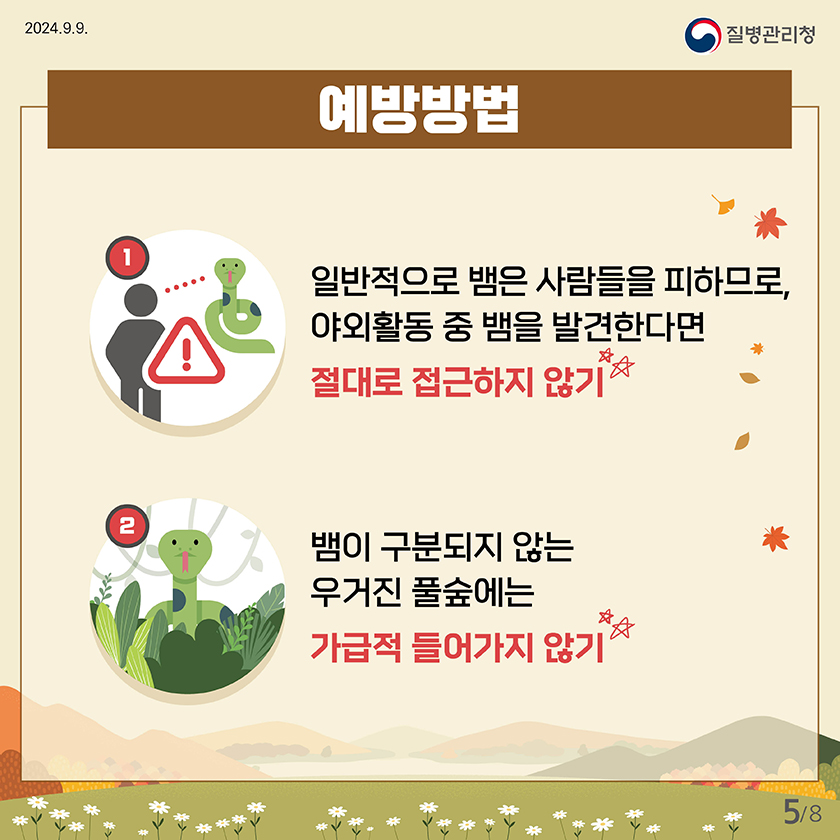 2024.9.9
    질병관리청
    
    
    예방방법
    1.일반적으로 뱀은 사람들을 피하므로, 야외활동 중 뱀을 발견한다면 절대로 접근하지 않기
    2. 뱀이 구분되지 않는 풀숲에는 가급적 들어가지 않기
    
    
    5페이지 / 총 8페이지 중