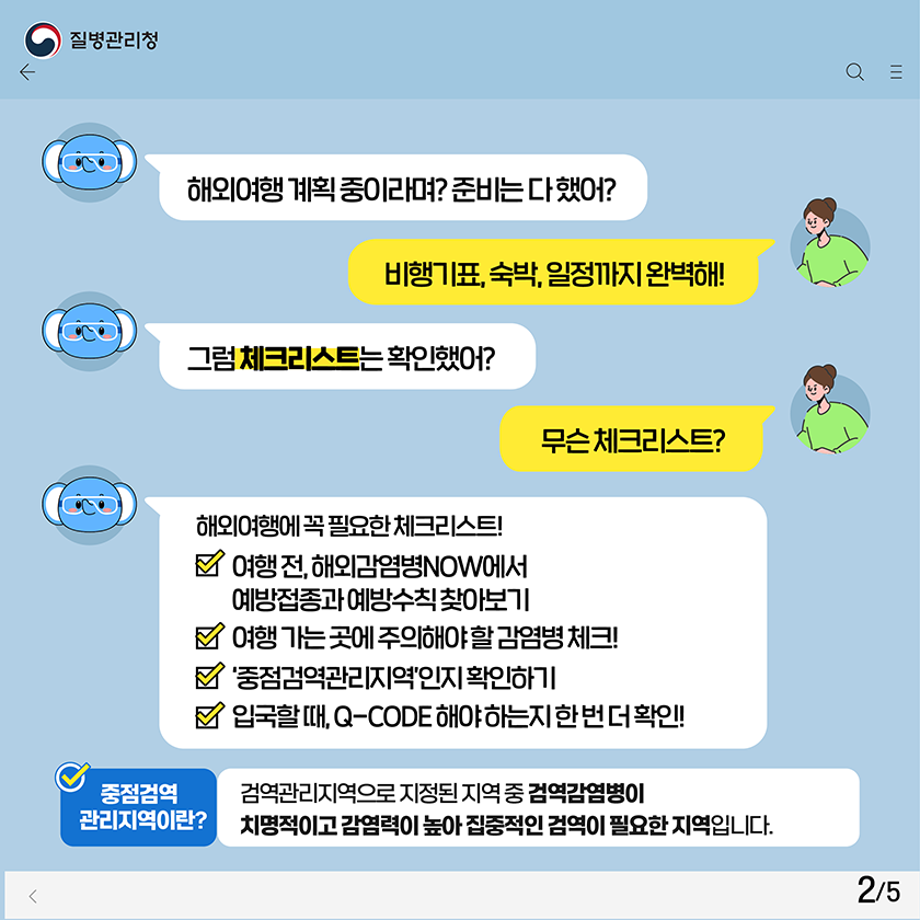 해외여행 계획 중이라며? 준비는 다 했어? 비행기표, 숙박, 일정까지 완벽해! 그럼 체크리스트는 확인했어? 무슨 체크리스트? 해외여행에 꼭 필요한 체크리스트! 여행 전, 해외감염병NOW에서 예방접종과 예방수칙 찾아보기 여행 가는 곳에 주의해야 할 감염병 체크! ‘중점검역관리지역’인지 확인하기 입국할 때, Q-CODE 해야 하는지 한 번 더 확인! 중점검역관리지역이란? 검역관리지역으로 지정된 지역 중 검역감염병이 치명적이고 감염력이 높아 집중적인 검역이 필요한 지역입니다.