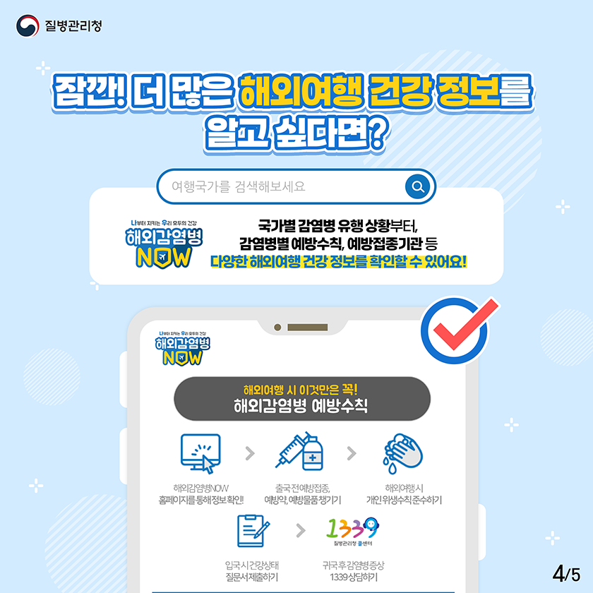 잠깐! 더 많은 해외여행 건강 정보를 알고 싶다면? 해외감염병NOW 국가별 감염병 유행 상황부터, 감염병별 예방수칙, 예방접종기관 등 다양한 해외여행 건강 정보를 확인할 수 있어요!