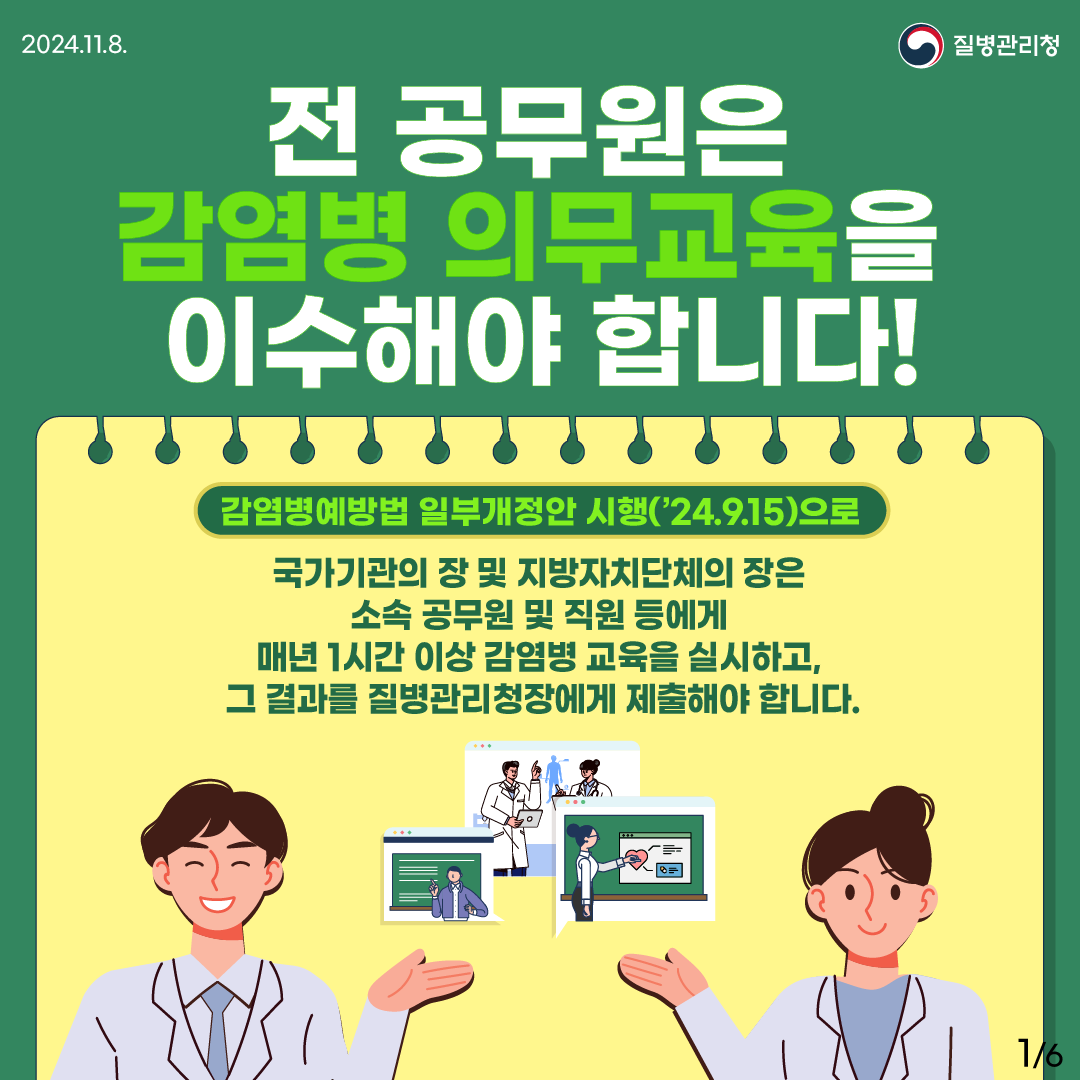 전 공무원은 감염병 의무교육을 이수해야 합니다. 감염병예방법 일부개정안 시행(’24.9.15)으로 국가기관의 장 및 지방자치단체의 장은 소속 공무원 및 직원 등에게 매년 1시간 이상 감염병 교육을 실시하고, 그 결과를 질병관리청장에게 제출해야 합니다.
