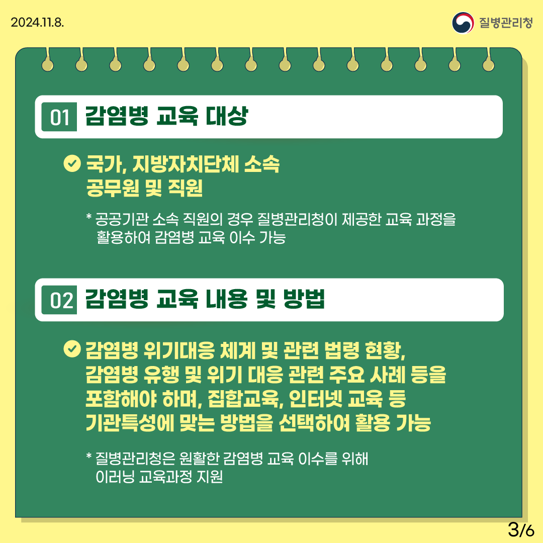 1.감염병 교육 대상 -국가, 지방자치단체 소속 공무원 및 직원 *공공기관 소속 직원의 경우 질병관리청이 제공한 교육 과정을 활용하여 감염병 교육 이수 가능 2.감염병 교육 내용 및 방법 - 감염병 위기대응 체계 및 관련 법령 현황, 감염병 유행 및 위기 대응 관련 주요 사례 등을 포함해야 하며, 집합교육, 인터넷 교육 등 기관특성에 맞는 방법을 선택하여 활용 가능 *질병관리청은 원활한 감염병 교육 이수를 위해 이러닝 교육과정 지원