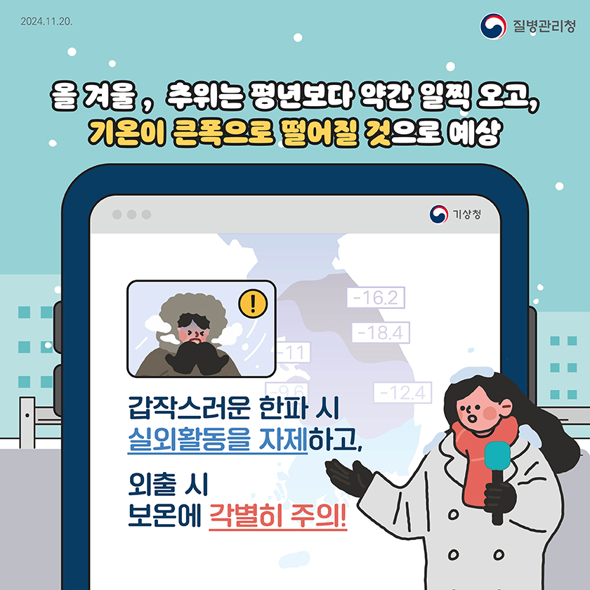 
      2024.11.20
      질병관리청
      
      올 겨울, 추위는 평년보다 약간 일찍 오고, 기온이 큰폭으로 떨어질 것으로 예상
      
      *기상청 예보 방송모습:
      ' -기상청-
      갑작스러운 한파 시
      실외뫌동을 자제하고,
      외출 시
      보온에 각별히 주의!'
      
