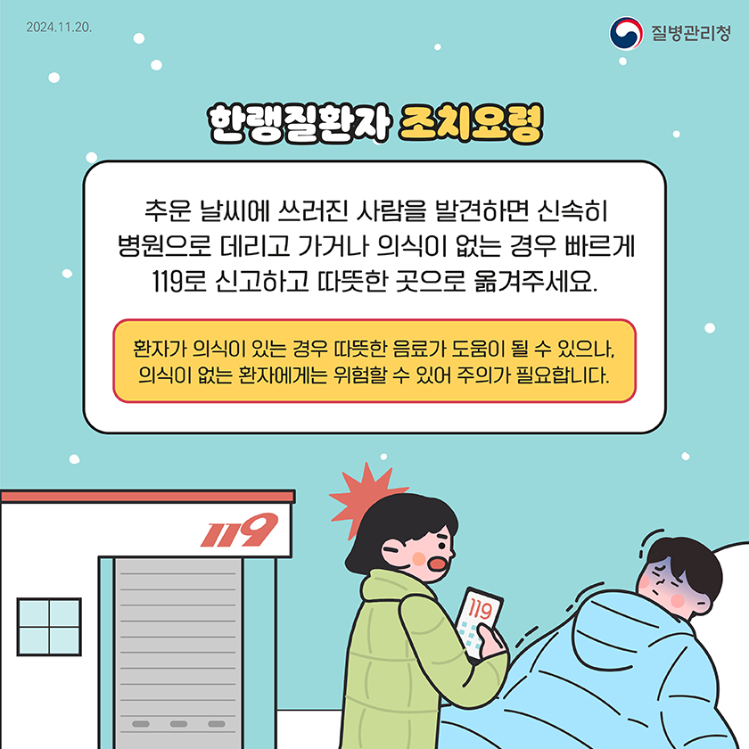 2024.11.20
      질병관리청
      
      
      한랭질환자 조치요령
      추문 날씨에 쓰러진 사람을 발견하면 신속히 병원으로 데리고 가거나 의식이 없는 경우 빠르게 119로 신고하고 따뜻한 곳으로 옮겨주세요.
      환자가 의식이 있는 경우 따뜻한 음료가 도움이 될 수 있으나, 의식이 없는 환자에게는 위험할 수 있어 주의가 필요합니다.