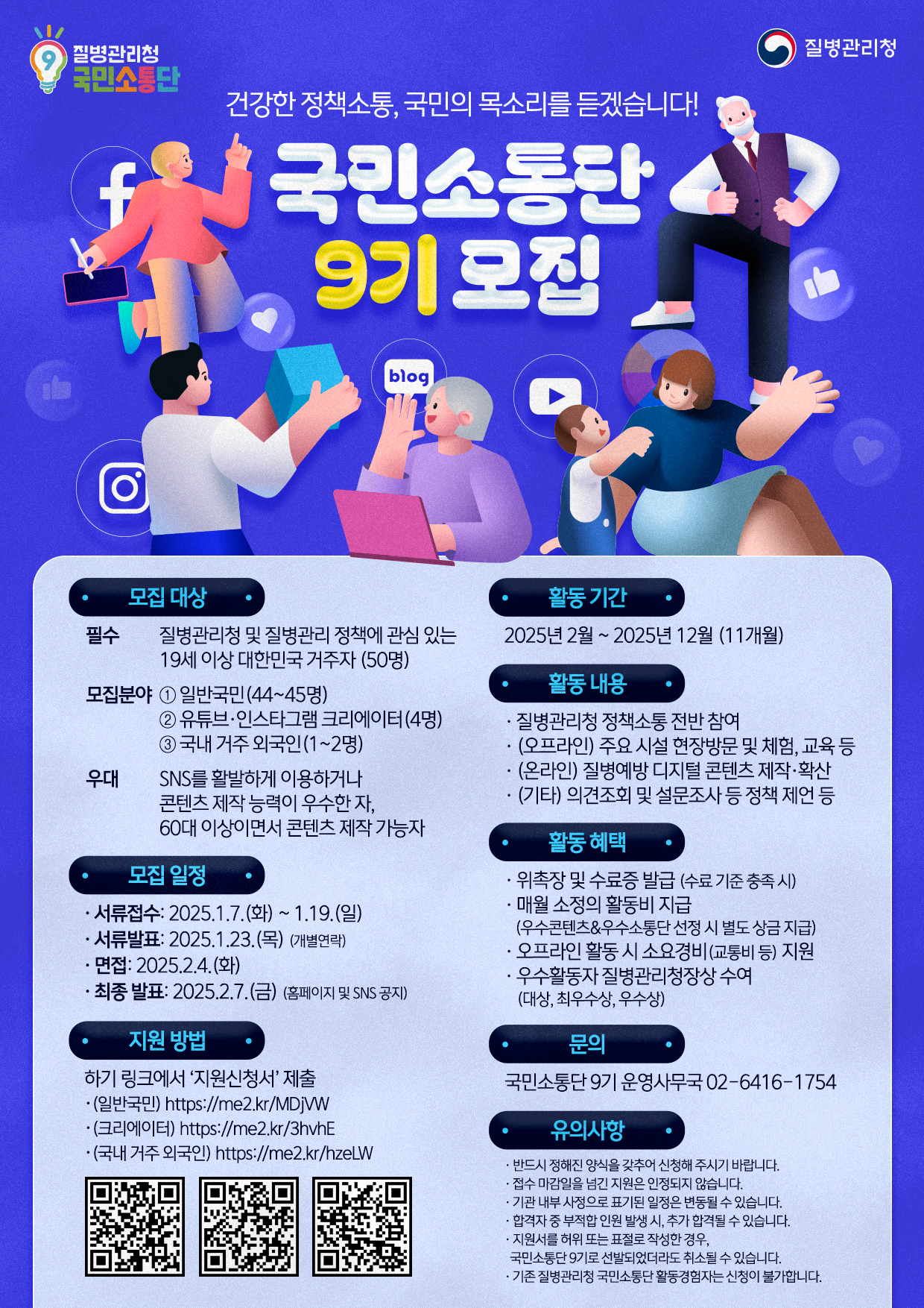  질병관리청 국민소통단 , 질병관리청 , 건강한 정책소통, 국민의 목소리를 듣겠습니다! 국민소통단 9기 모집 ❍ 모집 대상 - (대상) 질병관리청 및 질병관리 정책에 관심 있는 19세 이상 대한민국 거주자 (50명) - (모집분야)  ① 일반 국민(44~45명) ② 유튜브·인스타그램 크리에이터(4명) ③ 국내 거주 외국인(1~2명) * (우대) SNS를 활발하게 이용하거나 콘텐츠 제작 능력이 우수한 자, 60대 이상이면서 콘텐츠 제작 가능자 ❍ 모집 일정 - 서류 접수: 2025.1.7.(화) ~ 1.19.(일) - 서류 발표: 2025.1.23.(목) (개별연락)  - 면접: 2025.2.4.(화) - 최종 발표: 2025.2.7.(금) (홈페이지 및 SNS 공지)  ❍ 지원방법 - 하기 링크에서 ‘지원신청서’ 제출 - (일반국민 부문) https://me2.kr/MDjVW - (콘텐츠 크리에이터 부문) https://me2.kr/3hvhE - (국내 거주 외국인 부문) https://me2.kr/hzeLW ❍ 활동 기간 : 2025년 2월 ~ 2025년 12월 (11개월) ❍ 활동 내용 - 질병관리청 정책소통 전반 참여 - (오프라인) 주요 시설 현장방문 및 체험, 교육 등 - (온라인) 질병예방 디지털 콘텐츠 제작·확산 - (기타) 의견조회 및 설문조사 등 정책 제언 등 ❍ 활동 혜택 - 위촉장및 수료증 발급 (수료 기준 충족 시) - 매월 소정의 활동비 지급 (우수 콘텐츠 & 소통단 선정 시 별도 상금 지급) - 오프라인 활동 시 소요경비(교통비 등) 지원 - 우수활동자 질병관리청장상 수여(대상 1점, 최우수상 3점, 우수상 5점) ❍ 문의 : 국민소통단 9기 운영사무국, 02-6416-1754 ❍ 유의 사항 * 반드시 정해진 양식을 갖추어 신청해 주시기 바랍니다. * 접수 마감일 자정을 넘긴 지원은 인정되지 않습니다. * 기관 내부 사정으로 표기된 일정은 변동될 수 있습니다. * 합격자 중 부적합 인원 발생 시, 추가 합격될 수 있습니다. * 지원서를 허위 또는 표절로 작성한 경우, 국민소통단 9기로 선발되었더라도 취소될 수 있습니다. * 기존 국민소통단 활동경험자는 신청이 불가합니다.  