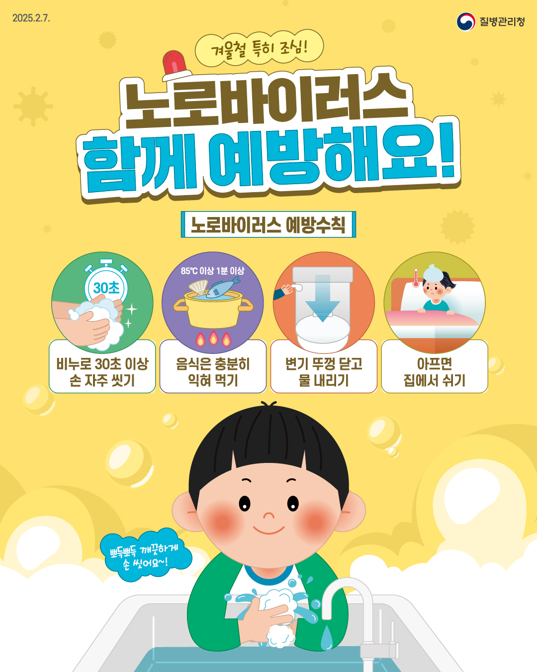 2025.2.7. 질병관리청  겨울철 특히 조심! 노로바이러스 함께 예방해요!  [노로바이러스 예방수칙] - 비누로 30초 이상 손 자주 씻기 - 85℃ 이상 1분 이상 - 변기 뚜껑 닫고 물 내리기 - 아프면 집에서 쉬기  뽀득뽀득 개끗하게 손 씻어요~!